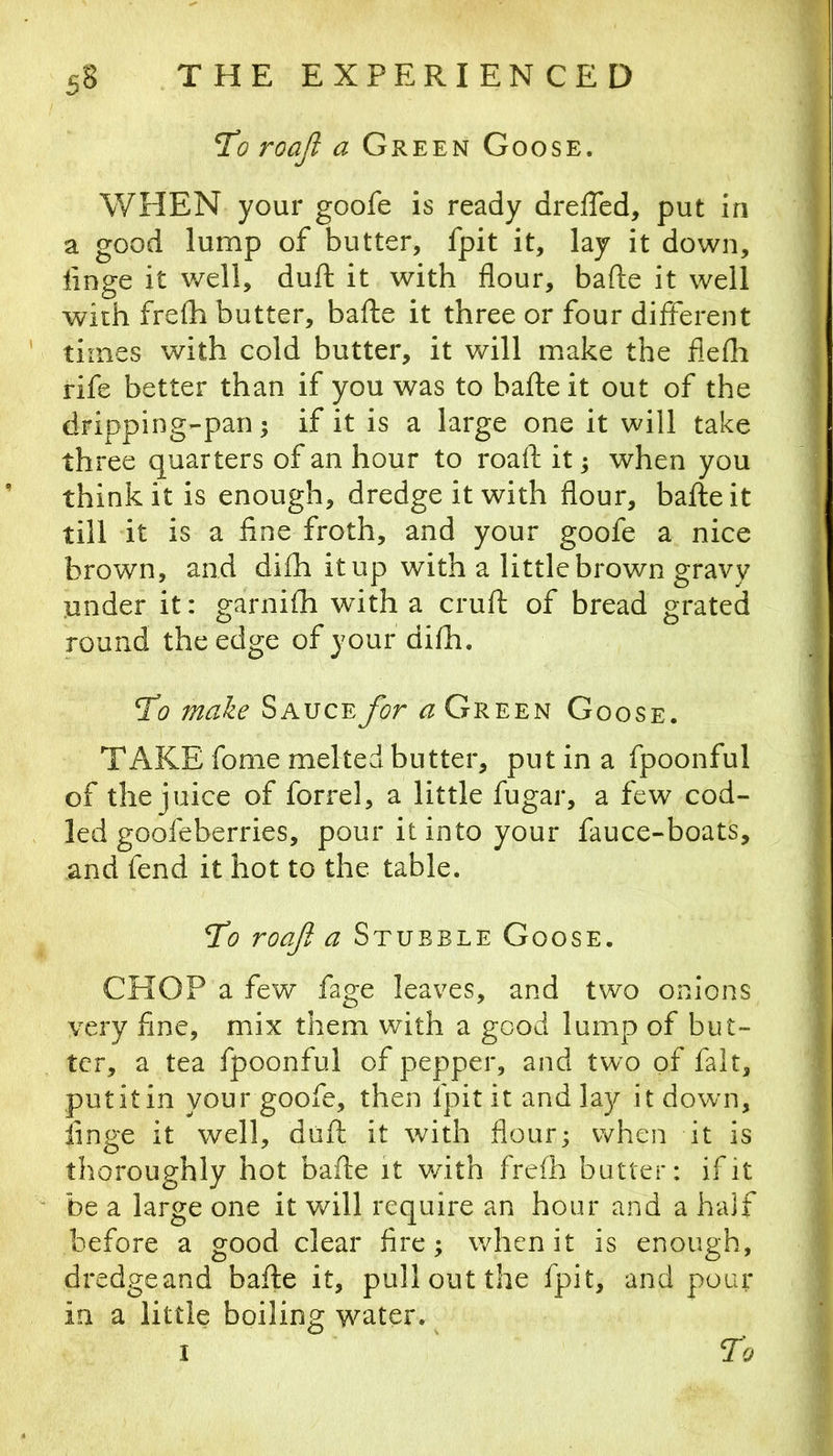 To roajl a Green Goose. WHEN your goofe is ready dreffed, put in a good lump of butter, fpit it, lay it down, linge it well, duft it with flour, bafte it well with frefli butter, bafte it three or four different times with cold butter, it will make the flefh rife better than if you was to bafte it out of the dripping-pan; if it is a large one it will take three quarters of an hour to roaft it j when you think it is enough, dredge it with flour, bafte it till it is a fine froth, and your goofe a nice brown, and difti it up with a little brown gravy under it: garnifh with a cruft of bread grated round the edge of your difh. To make Sauce for a Green Goose. TAKE fome melted butter, put in a fpoonful of the juice of forrel, a little fugar, a few cod- led goofeberries, pour it into your fauce-boats, and fend it hot to the table. To roaft a Stubble Goose. CHOP a few fage leaves, and two onions very fine, mix them with a good lump of but- ter, a tea fpoonful of pepper, and two of fait, put it in your goofe, then fpit it and lay it dow'n, finge it well, duft it with flour; when it is thoroughly hot bafte it v/ith frefh butter: if it be a large one it will require an hour and a half before a good clear fire; when it is enough, dredgeand bafte it, pull out the fpit, and pour in a little boiling water.