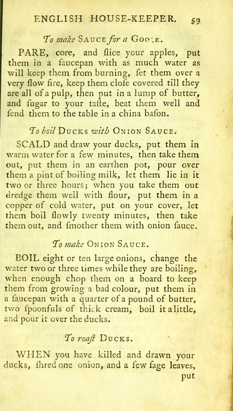To make Sauce for a Goo;e. PARE, core, and flice your apples, put them in a faucepan with as much water as will keep them from burning, fet them over a very flow fire, keep them clofe covered till they are all of a pulp, then put in a lump of butter, and fugar to your tafte, beat them well and fend them to the table in a china bafon. Ti? Ducks with Onion Sauce. \ SCALD and draw your ducks, put them in warm water for a few minutes, then take them out, put them in an earthen pot, pour over them a pint of boiling milk, let them lie in it two or three hours; when you take them out dredge them well with flour, put them in a copper of cold water, put on your cover, let them boil flowly twenty minutes, then take them out, and fmother them with onion fauce. To make Onion Sauce. BOIL eight or ten large onions, change the v/ater two or three times while they are boiling, when enough chop them on a board to keep them from growing a bad colour, put them in a faucepan with a quarter of a pound of butter, two fpoonfuls of thick cream, boil it a little, and pour it over the ducks. To roaft Ducks. WHEN you have killed and drawn your ducks, flared one onion, and a few fage leaves, put