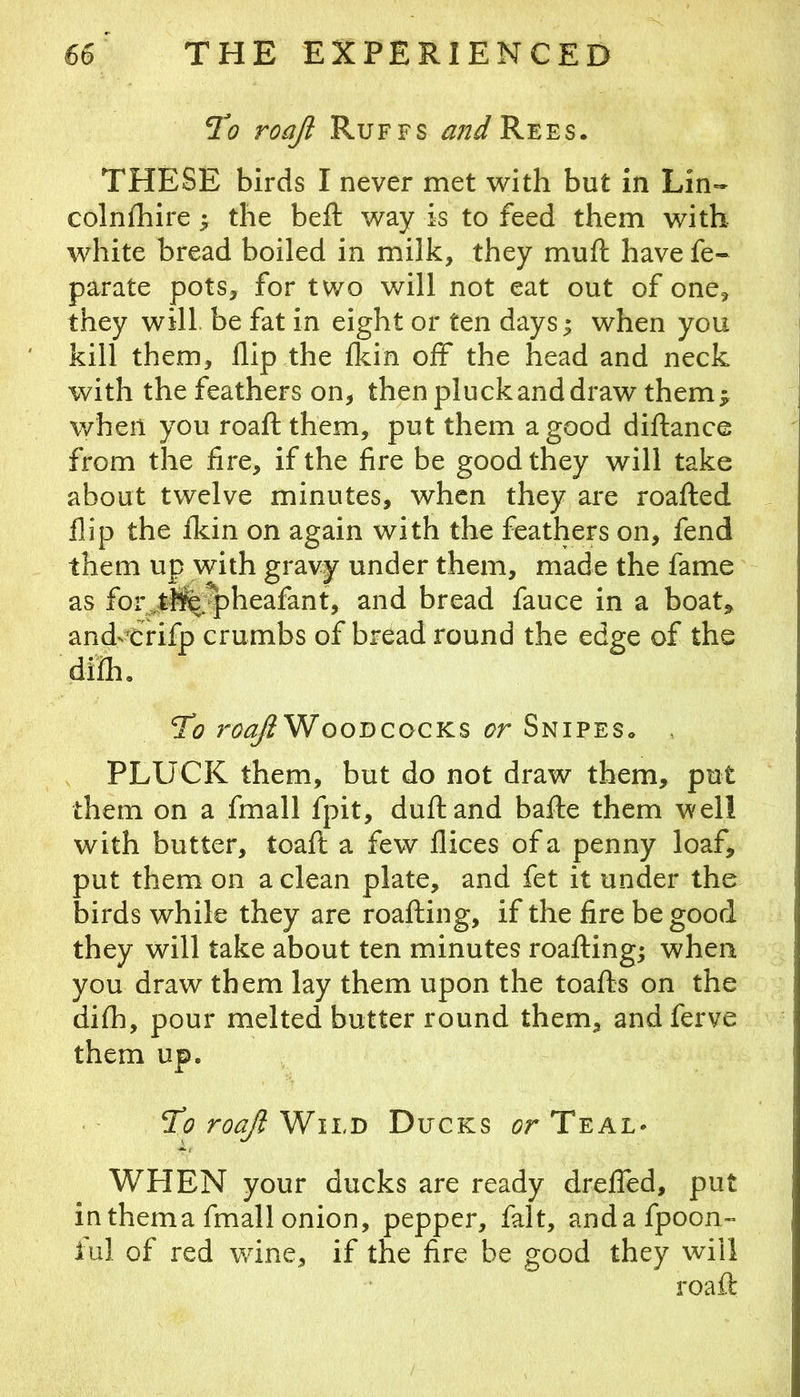 Td? roaji Ruffs ^/2^Rees. THESE birds I never met with but in Lin- colnfhire ^ the beft way is to feed them with white bread boiled in milk, they muft have fe- parate pots, for two will not eat out of one, they will, be fat in eight or ten days; when you kill them, flip the fldn off the head and neck with the feathers on, then pluck and draw them; when you roafl them, put them a good diflance from the fire, if the fire be good they will take about twelve minutes, when they are roafl:ed flip the fkin on again with the feathers on, fend them up with gravy under them, made the fame as for^tb^r^heafant, and bread fauce in a boat, and^Crifp crumbs of bread round the edge of the difli. T’o Woodcocks or Snipes. , PLUCK them, but do not draw them, put them on a fmall fpit, dufland balfe them well with butter, toafi: a few flices of a penny loaf, put them on a clean plate, and fet it under the birds while they are roafting, if the fire be good they will take about ten minutes roailing; when you draw them lay them upon the toafts on the di£h, pour melted butter round them, and ferve them up. TCoroaJlWiLD Ducks d?r Teal* WHEN your ducks are ready dreffed, put in thema fmall onion, pepper, fait, andafpoon- iul of red wine, if the fire be good they will roafl: