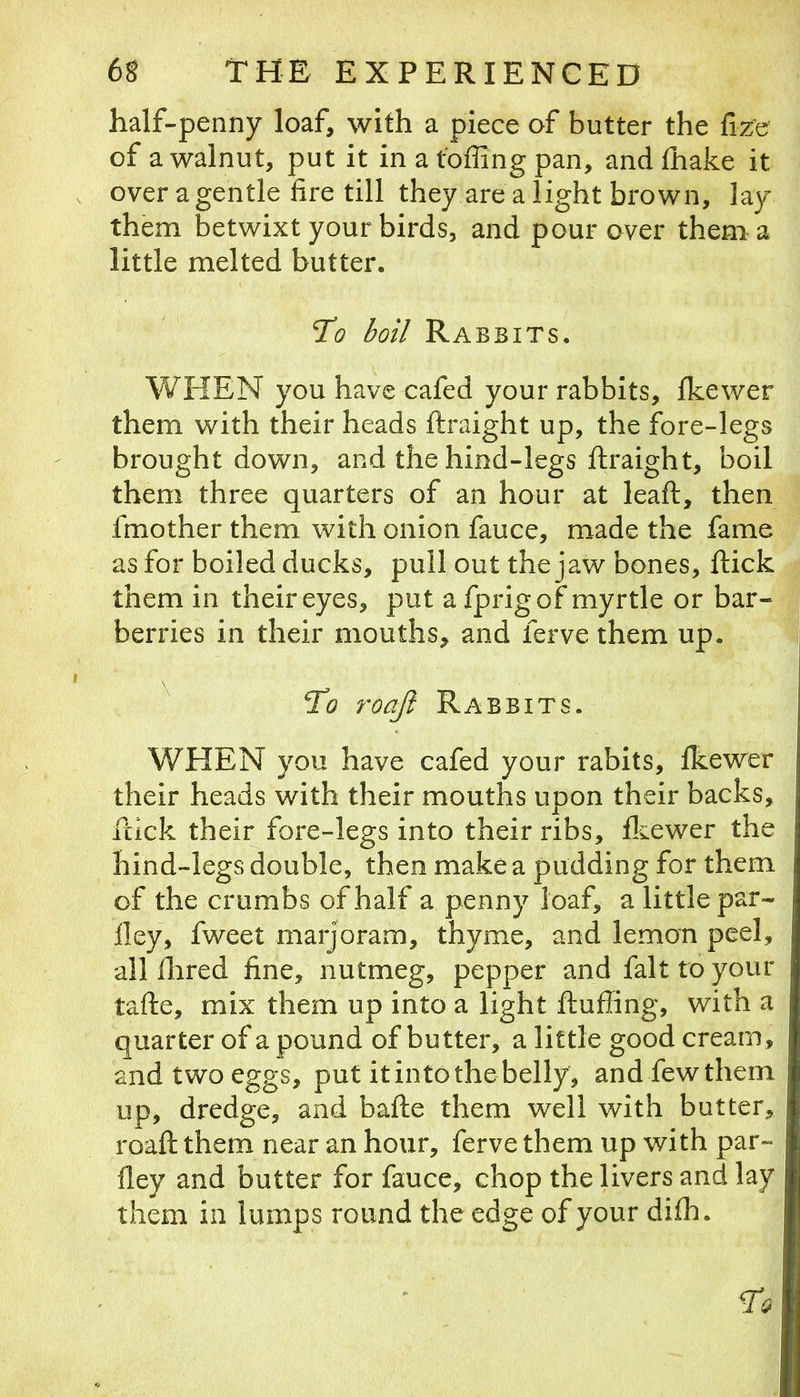 half-penny loaf, with a piece of butter the fee of a walnut, put it in a tbffing pan, and lhake it over a gentle fire till they are a light brown, lay them betwixt your birds, and pour over them a little melted butter. T’o boil Rabbits. WHEN you have cafed your rabbits, fkewer them with their heads ftraight up, the fore-legs brought down, and the hind-legs ftraight, boil them three quarters of an hour at leaft, then fmother them with onion fauce, made the fame as for boiled ducks, pull out the jaw bones, ftick them in their eyes, put a fprigof myrtle or bar- berries in their mouths, and ferve them up. ^ Ho roafi Rabbits. WHEN you have cafed your rabits, fkewer their heads with their mouths upon their backs, ftick their fore-legs into their ribs, fl^ewer the hind-legs double, then make a pudding for them of the crumbs of half a penny loaf, a little par- 11 ey, fweet marjoram, thyme, and lemon peel, all Hired fine, nutmeg, pepper and fait to your tafte, mix them up into a light ftuffing, with a quarter of a pound of butter, a little good cream, and two eggs, put it into the belly, and few them up, dredge, and bafte them well with butter, roaft them near an hour, ferve them up with par- fley and butter for fauce, chop the livers and lay them in lumps round the edge of your difh.