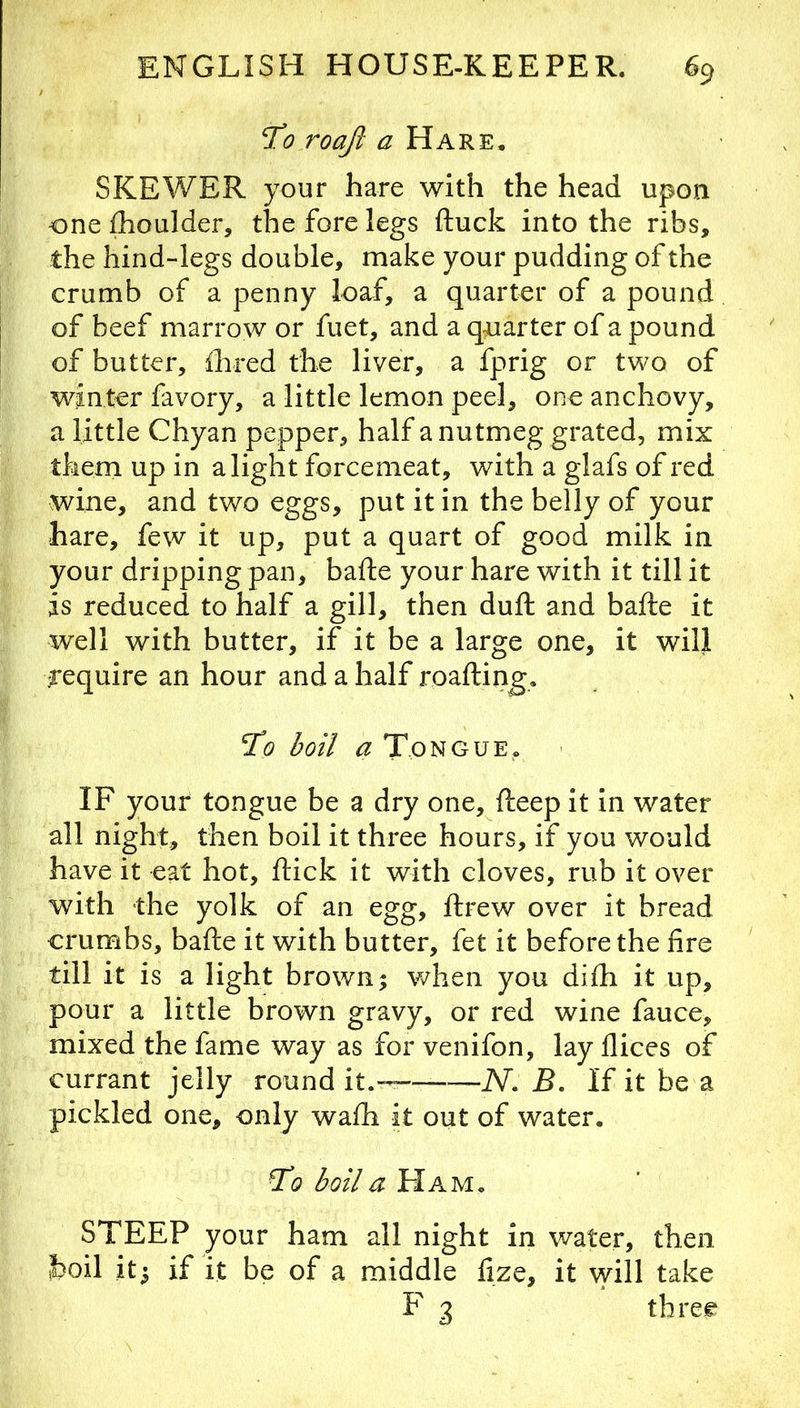 To roaft a Hare, SKEWER your hare with the head upon one fhoulder, the fore legs ftuck into the ribs, the hind-legs double, make your pudding of the crumb of a penny loa.f, a quarter of a pound of beef marrow or fuet, and a quarter of a pound of butter, Ihred the liver, a fprig or two of winter favory, a little lemon peel, one anchovy, a little Chyan pepper, half a nutmeg grated, mix them up in alight forcemeat, with a glafs of red wine, and two eggs, put it in the belly of your hare, few it up, put a quart of good milk in your dripping pan, bade your hare with it till it is reduced to half a gill, then duft and bafte it well with butter, if it be a large one, it will ■require an hour and a half roafting. To boil a Tongue, IF your tongue be a dry one, fteep it in water all night, then boil it three hours, if you would have it eat hot, flick it with cloves, rub it over with the yolk of an egg, flrew over it bread crumbs, bafle it with butter, fet it before the fire till it is a light brown; when you difli it up, pour a little brown gravy, or red wine fauce, mixed the fame way as for venifon, lay flices of currant jelly round it.— N. B. If it be a pickled one, only wafli it out of water. To boil a Ham. STEEP your ham all night in water, then hoil it; if it be of a middle fize, it will take F 3 three