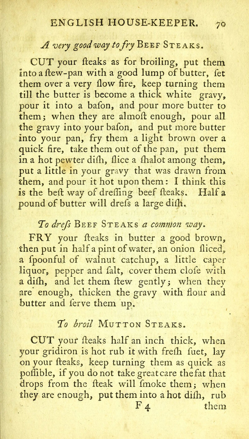 A very good way tofry Beef Steaks. CUT your fteaks as for broiling, put them intoaftew-pan with a good lump of butter, fet them over a very flow fire, keep turning them till the butter is become a thick white gravy, pour it into a bafon, and pour more butter to them; when they are almofl: enough, pour all the gravy into your bafon, and put more butter into your pan, fry them a light brown over a quick fire, take them out of the pan, put them in a hot pewter difli, flice a flialot among them, put a little in your gravy that was drawn from them, and pour it hot upon them: I think this is the beft way of drefling beef {leaks. Half a pound of butter will drefs a large difli. Tc? drefs Beef Steaks a mnmon way. FRY your {leaks in butter a good brov/n, then put in half a pint of water, an onion fliced, a fpoonfui of walnut catchup, a little caper liquor, pepper and fait, cover them clofe with a di£h, and let them {lew gently; when they are enough, thicken the gravy with flour and butter and ferve them up. To bi^oil Mutton Steaks. CUT your fteaks half an inch thick, when your gridiron is hot rub it with freih fuet, lay on your {leaks, keep turning them as quick as poiiible, if you do not take great care the fat that drops from the {leak whll fmoke them; when they are enough, put them into a hot diih, rub F 4 them