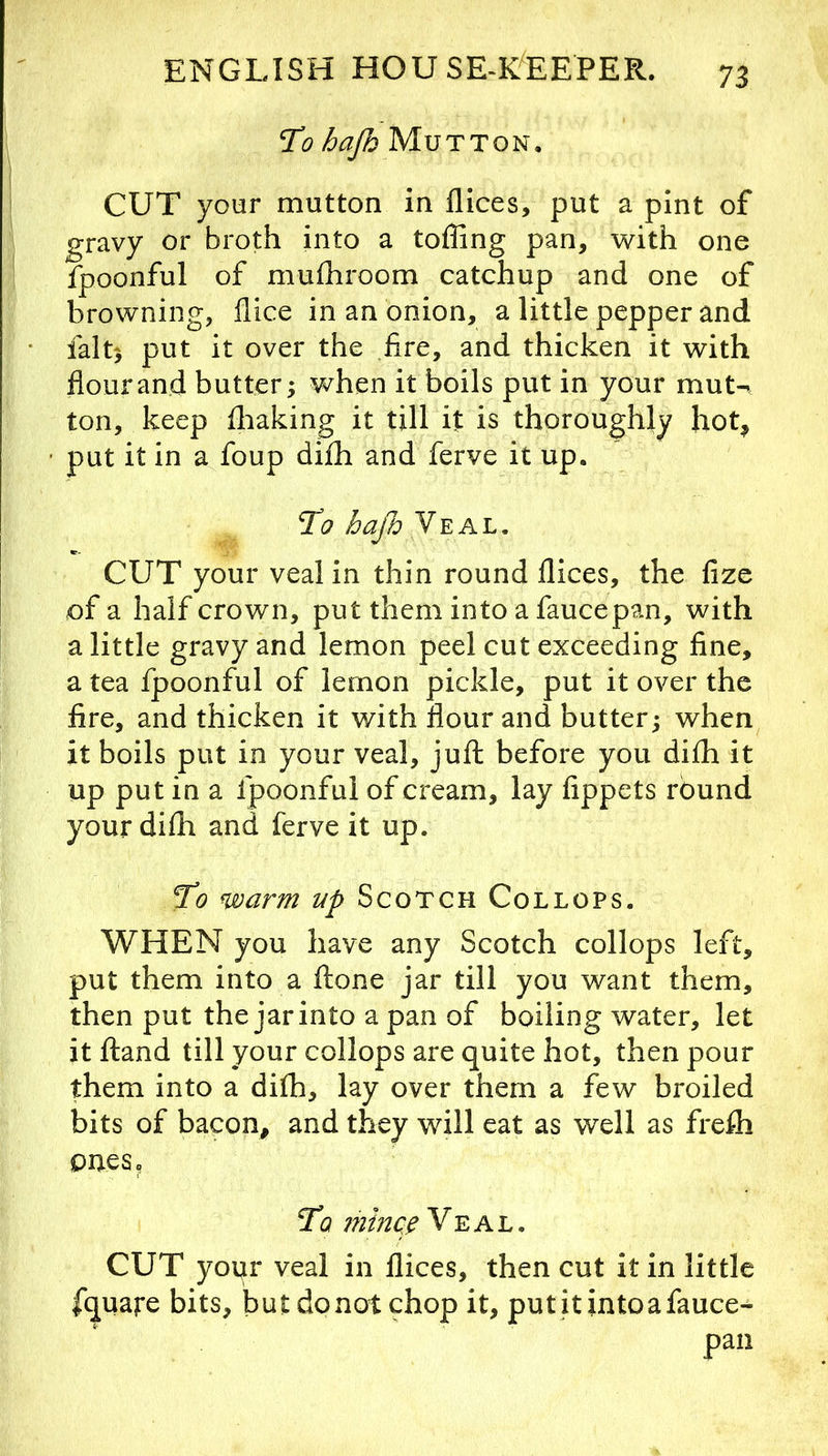To hafo Mutton. CUT your mutton in flices, put a pint of gravy or broth into a toffing pan, with one fpoonful of mufhroom catchup and one of browning, flice in an onion, a little pepper and faltj put it over the fire, and thicken it with flour and butter; when it boils put in your muU ton, keep fliaking it till it is thoroughly hot, put it in a foup difh and ferve it up. To hafi Veal. CUT your veal in thin round flices, the fize of a half crown, put them into a faucepan, with a little gravy and lemon peel cut exceeding fine, a tea fpoonful of lemon pickle, put it over the fire, and thicken it with flour and butter; when it boils put in your veal, jufl: before you difh it up put in a fpoonful of cream, lay fippets round your difli and ferve it up. To warm up Scotch Collops. WHEN you have any Scotch collops left, put them into a flone jar till you want them, then put the jar into a pan of boiling water, let it fland till your collops are quite hot, then pour them into a difh, lay over them a few broiled bits of bacon, and they will eat as well as frefli ones. To i7iincp Veal. CUT your veal in flices, then cut it in little fquare bits, but donot chop it, putitintoafauce- pan