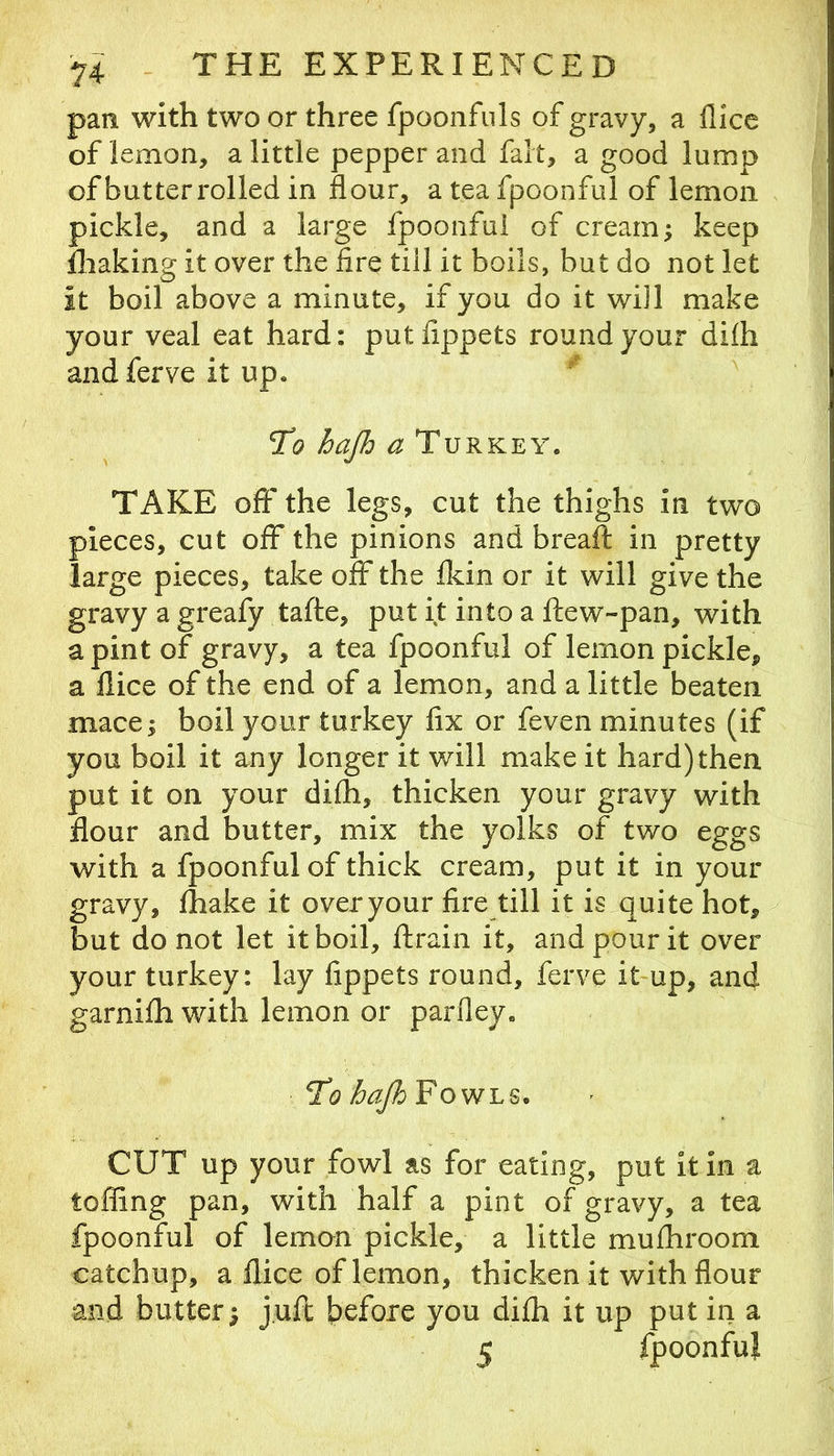 pan with two or three fpoonfuls of gravy, a flice of lemon, a little pepper and fait, a good lump of butterrolled in flour, a tea fpoonful of lemon pickle, and a large fpoonful of cream; keep Iliaking it over the fire till it boils, but do not let it boil above a minute, if you do it will make your veal eat hard: putfippets round your difh andferve it up. To hajh TAKE off the legs, cut the thighs in two pieces, cut off the pinions and breaft in pretty large pieces, take off the fkin or it will give the gravy a greafy tafte, put it into a ftew-pan, with a pint of gravy, a tea fpoonful of lemon pickle, a llice of the end of a lemon, and a little beaten mace; boil your turkey fix or feven minutes (if you boil it any longer it will make it hard) then put it on your difh, thicken your gravy with flour and butter, mix the yolks of two eggs with a fpoonful of thick cream, put it in your gravy, fhake it over your fire till it is quite hot, but do not let it boil, ftrain it, and pour it over your turkey: lay fippets round, ferve it-up, and garnifh with lemon or parfley. To hajh Fowls. CUT up your fowl as for eating, put it in a toffing pan, with half a pint of gravy, a tea fpoonful of lemon pickle, a little mufhroom catchup, a flice of lemon, thicken it with flour and butter; juft Ipefoie you difh it up put in a 5 fpoonful