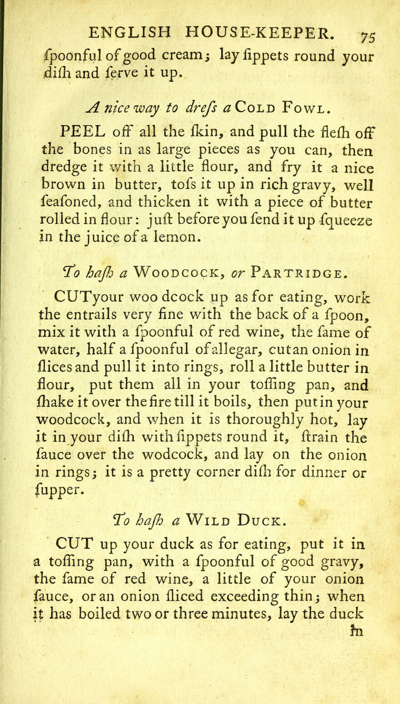 fpoonful of good cream; layfippets round your diili and ferve it up, A nice way to drefs a Coin'd Fowl. PEEL off all the fkin, and pull the flefh off the bones in as large pieces as you can, then dredge it with a little flour, and fry it a nice brown in butter, tofs it up in rich gravy, well feafoned, and thicken it with a piece of butter rolled in flour: juft before you fend it up fqueeze in the juice of a lemon. 21? hajh a Woodcock, or Partridge. CUTyour woodcock up as for eating, work the entrails very fine with the back of a fpoon, mix it with a fpoonful of red wine, the fame of water, half a fpoonful ofallegar, cutan onion in dices and pull it into rings, roll a little butter in flour, put them all in your tolling pan, and fhake it over the fire till it boils, then put in your woodcock, and when it is thoroughly hot, lay it in your difh withfippets round it, ftrain the fauce over the wodcock, and lay on the onion in rings; it is a pretty corner difh for dinner or fupper. To hajh a Wild Duck. CUT up your duck as for eating, put it in a tofling pan, with a fpoonful of good gravy, the fame of red wine, a little of your onion fauce, or an onion diced exceeding thin; when it has boiled two or three minutes, lay the duck fn