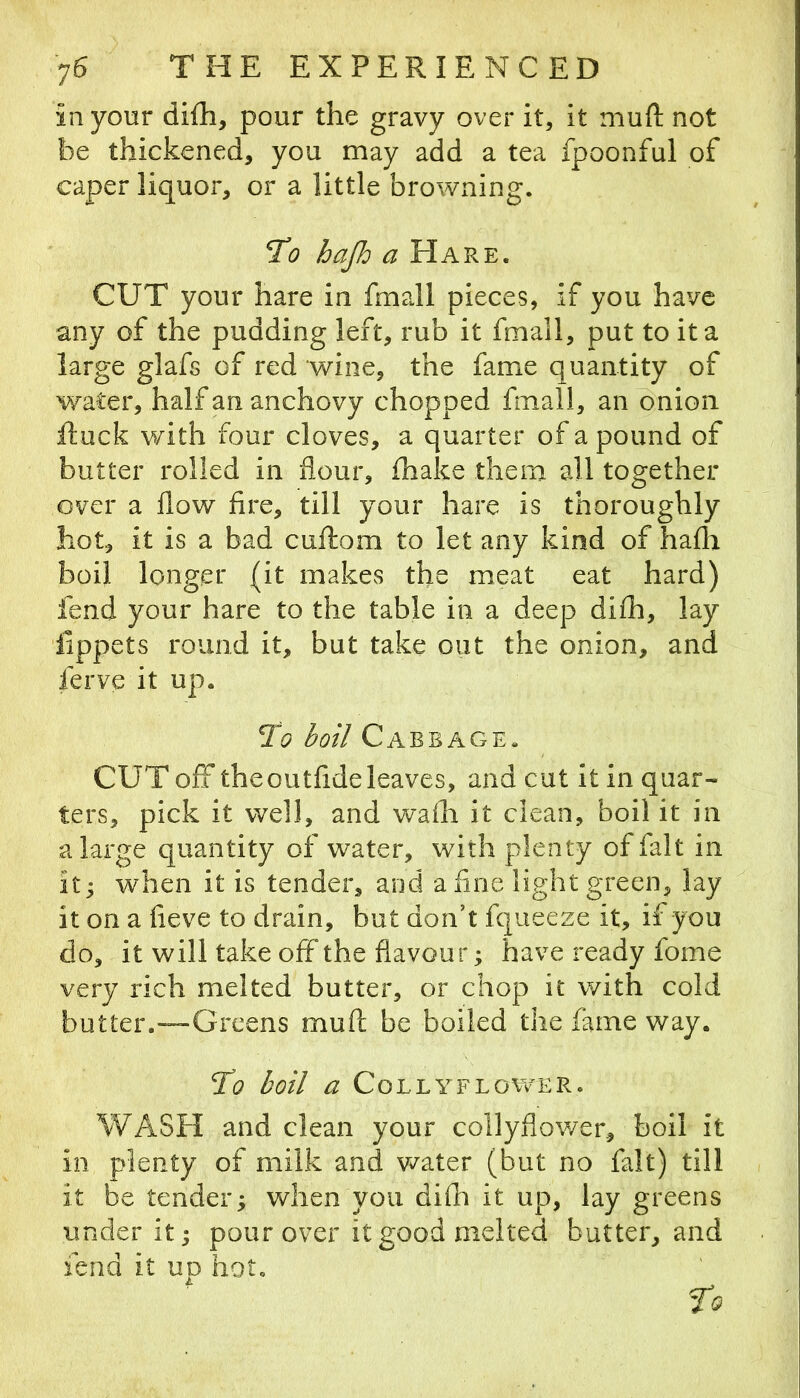 in your difh, pour the gravy over it, it muft not be thickened, you may add a tea fpoonful of caper liquor, or a little browning. To hajh a Hare. CUT your hare in fmall pieces, if you have any of the pudding left, rub it fmall, put to it a large glafs of red wine, the fame quantity of water, half an anchovy chopped fmall, an onion ituck with four cloves, a quarter of a pound of butter rolled in flour, (hake them all together over a flow fire, till your hare is thoroughly hot, it is a bad cuftom to let any kind of hafla boil longer (it makes the meat eat hard) fend your hare to the table in a deep difh, lay lippets round it, but take out the onion, and ferve it up. To boil Cabbage. CUT off the outfide leaves, and cut it in quar- ters, pick it well, and wafli it clean, boil it in a large quantity of water, with plenty of fait in it; when it is tender, and a fine light green, lay it on a fieve to drain, but don’t fqueeze it, if you do, it will take off*the flavour; have ready fome very rich melted butter, or chop it with cold butter.™Greens muft be boiled the fame way. To boil a COLLYFLOWER. WASH and clean your collyflov/er, boil it in plenty of milk and water (but no fait) till it be tender; when you difli it up, lay greens under it; pour over it good melted butter, and fend it ud hot, ' to