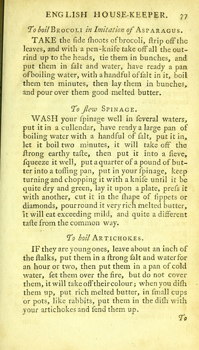 To boil^Roco'Li in Imitation of Asparagus. • TAKE the fide fiioots of brocoli, ftrip off the leaves, and with a j3en-knife take off all the out- rind up to the heads, tie them in bunches, and put them in fait and water, have ready a pan of boiling water, with a handful offalt in it, boil them ten minutes, then lay them in bunches, and pour over them good melted butter. To few Spinage. WASH your fpinage well in feveral waters, put it in a cullendar, have ready a large pan of boiling water with a handful of fait, put it in, let it boil two minutes, it will take off the ftrong earthy tafte, then put it into a fieve, fqueeze it well, put a quarter of a pound of but- ter into a toffing pan, put in your fpinage, keep turning and chopping it with a knife until it be quite dry and green, lay it upon a plate, prefs it with another, cut it in the iliape of lippets or diamonds, pour round it very rich melted butter. It will eat exceeding mild, and quite a different tafle from the common way. To Artichokes. IF they are youngones, leave about an inch of the ftalks, put them in a ftrong fait and waterfor an hour or two, then put them in a pan of cold water, fet them over the fire, but do not cover them, it will take off their colour; when you difh them up, put rich melted butter, in fmall cups or pots, like rabbits, put them in the difti with your artichokes and fend them up.