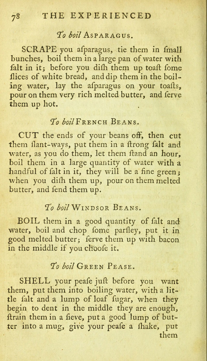 TCo boil Asparagus. SCRAPE you afparagus, tie them in fmall bunches, boil them in a large pan of water with fait in it^ before you difli them up toaft fome Rices of white bread, and dip them in the boil- ing water, lay the afparagus on your toafts, pour on them very rich melted butter, and ferve them up hot. <5i?//FRENCH Beans. CUT the ends of your beans oiF, then cut them Rant-ways, put them in a ftrong fait and water, as you do them, let them Rand an hour, boil them in a large quantity of water with a handful of fait in it, they will be a fine green; when you difli them up, pour on them melted butter, and fend them up. *To ^(j//Windsor Beans. BOIL them in a good quantity of fait and water, boil and chop fome parfley, put it in good melted butter; ferve them up with bacon in the middle if you chroofe it. jT(5 boil Green Pease. SHELL your peafe jufl; before you want them, put them into boiling water, with a lit- tle fait and a lump of loaf fugar, when they begin to dent in the middle they are enough, ftrain them in a fieve, put a good lump of but- ter into a mug, give your peafe a fhake, put them