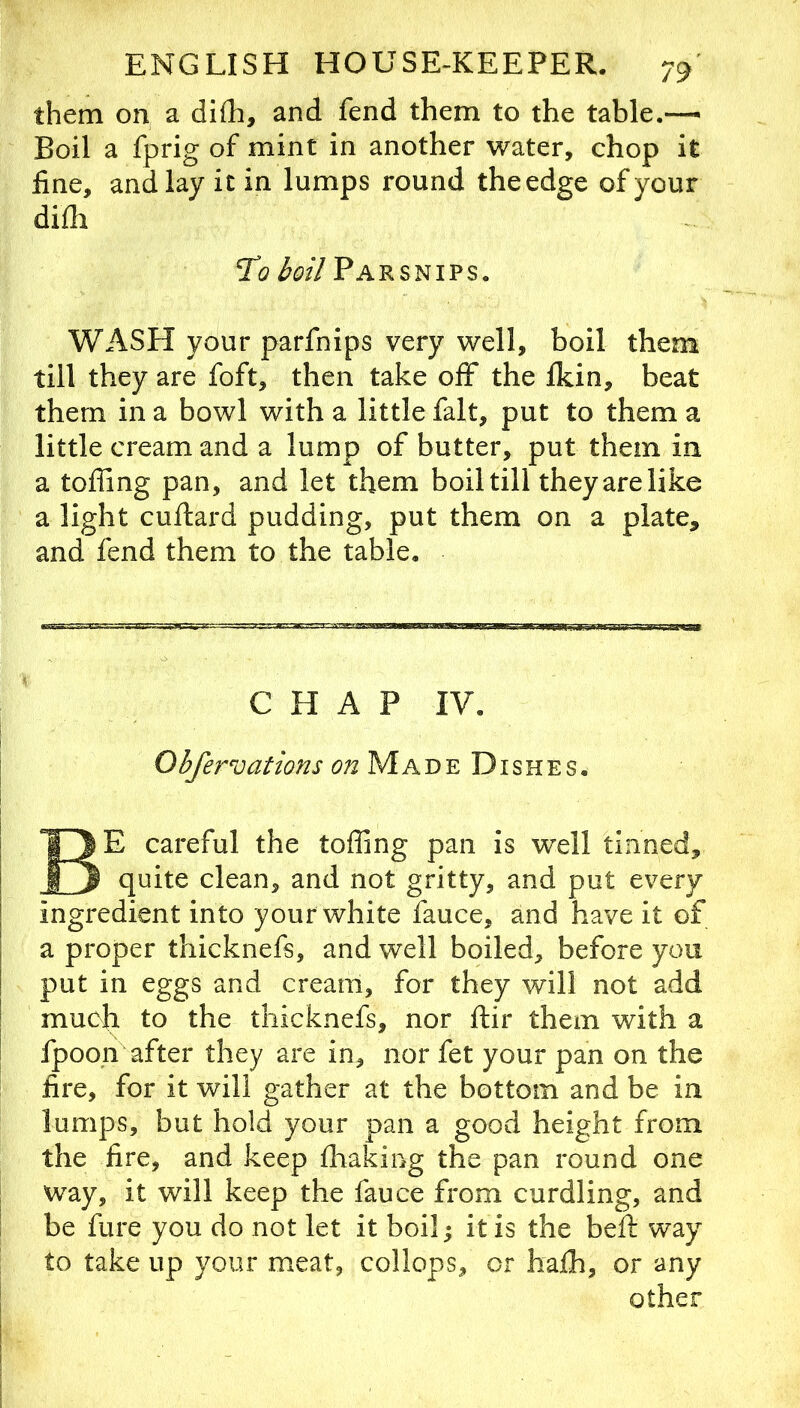 them on a difh, and fend them to the table.—- Boil a fprig of mint in another water, chop it fine, and lay it in lumps round the edge of your difh 1^0 boil Parsnips. WASH your parfnips very well, boil them till they are foft, then take off the fkin, beat them in a bowl with a little fait, put to them a little cream and a lump of butter, put them in a tofling pan, and let them boil till they are like a light cuftard pudding, put them on a plate, and fend them to the table. CHAP IV. I Ohfervations Be careful the tofling pan is well tinned, quite clean, and not gritty, and put every I ingredient into your white fauce, and have it of I a proper thicknefs, and well boiled, before you i put in eggs and cream, for they will not add I much to the thicknefs, nor fl:ir them with a j fpoop after they are in, nor fet your pan on the fire, for it will gather at the bottom and be in lumps, but hold your pan a good height from the fire, and keep flaaking the pan round one way, it will keep the fauce from curdling, and be fure you do not let it boil; it is the befl: way to take up your meat, collops, or ha£h, or any other