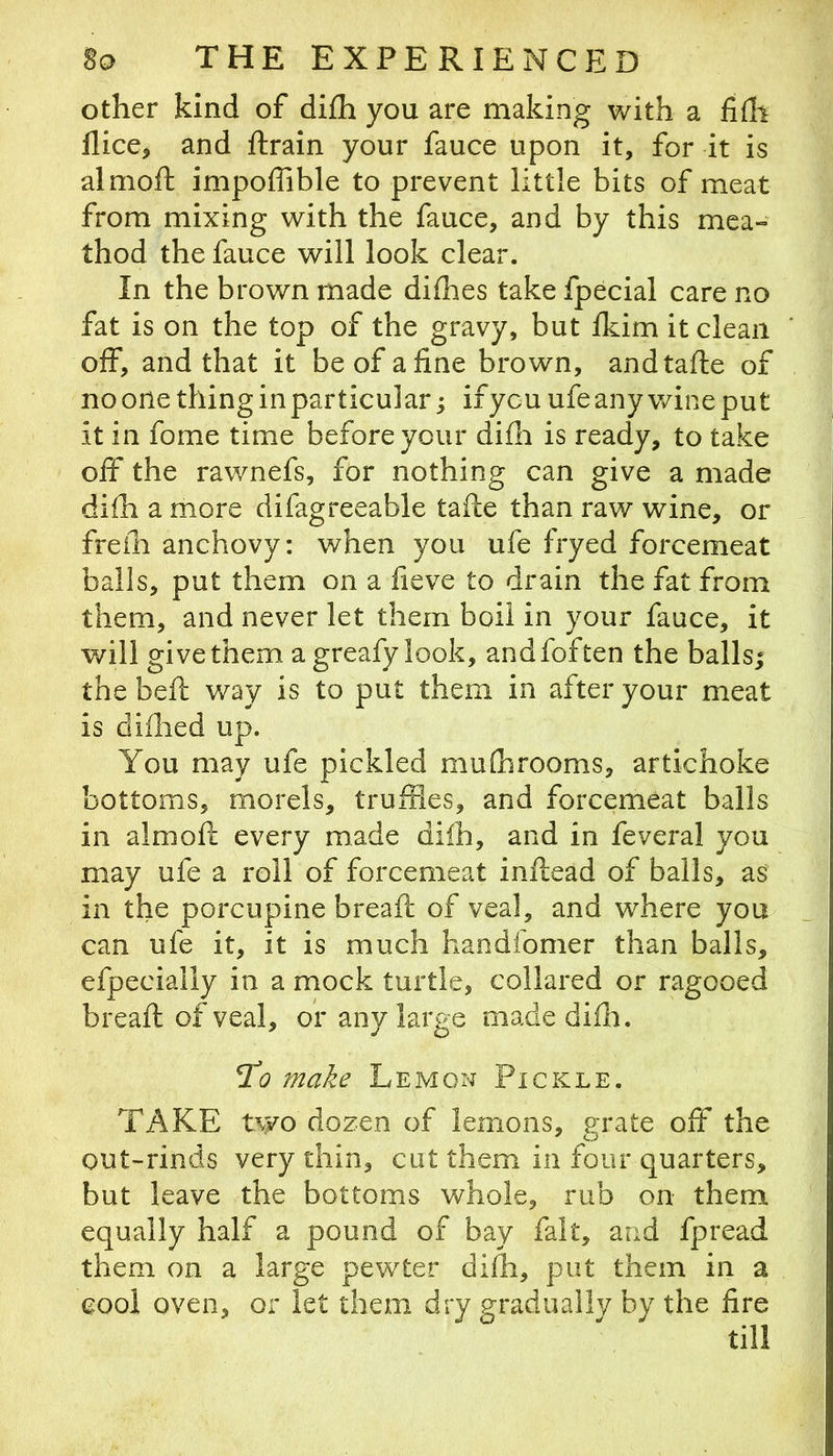 other kind of difh you are making with a fiflt dice, and ftrain your fauce upon it, for it is almoft impoffible to prevent little bits of meat from mixing with the fauce, and by this mea» thod the fauce will look clear. In the brown made dhhes take fpecial care no fat is on the top of the gravy, but Ikim it clean off, and that it be of aline brown, andtafle of no one thing in particular; ifycu ufe any wine put it in fome time before your dilli is ready, to take off the rawnefs, for nothing can give a made dilh a more difagreeable tafte than raw wine, or frein anchovy: when you ufe fryed forcemeat balls, put them on a fieve to drain the fat from them, and never let them boil in your fauce, it will give them a greafy look, andfoften the balls; the bell way is to put them in after your meat is diflied up. You may ufe pickled mulhrooms, artichoke bottoms, morels, truffles, and forcemeat balls in almoft every made dilh, and in feveral you may ufe a roll of forcemeat inftead of balls, as in the porcupine breafc of veal, and where you can ufe it, it is much handfomer than balls, efpecially in a mock turtle, collared or ragooed breaft of veal, or any large madediffl. Tlq make Lemon Pickle. TAKE two dozen of lemons, j^rate off the out~rinds very thin, cut them in four quarters, but leave the bottoms whole, rub on them equally half a pound of bay fait, and fpread them on a large pewter dilh, put them in a cool oven, or let them dry gradually by the fire till