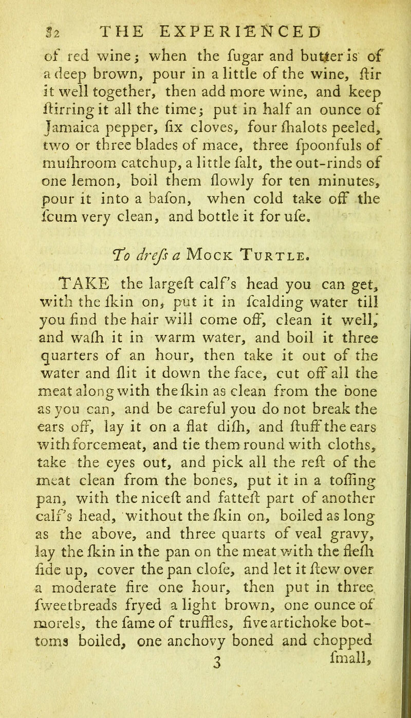 of red wine j when the fugar and butter is of a deep brown, pour in a little of the wine, ftir it well together, then add more wine, and keep ifirringit all the time^ put in half an ounce of Jamaica pepper, fix cloves, four flhalots peeled, two or three blades of mace, three fpoonfuls of muihroom catchup, a little fait, the out-rinds of one lemon, boil them flowly for ten minutes, pour it into a bafon, when cold take off the fcum very clean, and bottle it for ufe. Tb drefs a Mock Turtle. TAKE the largeft calPs head you can get, with the ikin on, put it in Raiding water till you find the hair will come off, clean it well,’ and wafh it in warm water, and boil it three quarters of an hour, then take it out of the water and flit it down the face, cut off all the meat along with the fkin as clean from the bone as you can, and be careful you do not break the ears off, lay it on a flat difh, and fluff'the ears with forcemeat, and tic them round with cloths, take the eyes out, and pick all the refl of the meat clean from the bones, put it in a tolling pan, with the nicefl and fattefl part of another calf s head, without the fkin on, boiled as long as the above, and three quarts of veal gravy, lay the fkin in the pan on the meat with the flefli fide up, cover the pan clofe, and let it flew over a moderate fire one hour, then put in three, fweetbreads fryed alight brown, one ounce of morels, the fame of truffles, five artichoke bot- toms boiled, one anchovy boned and chopped 3 fmall.