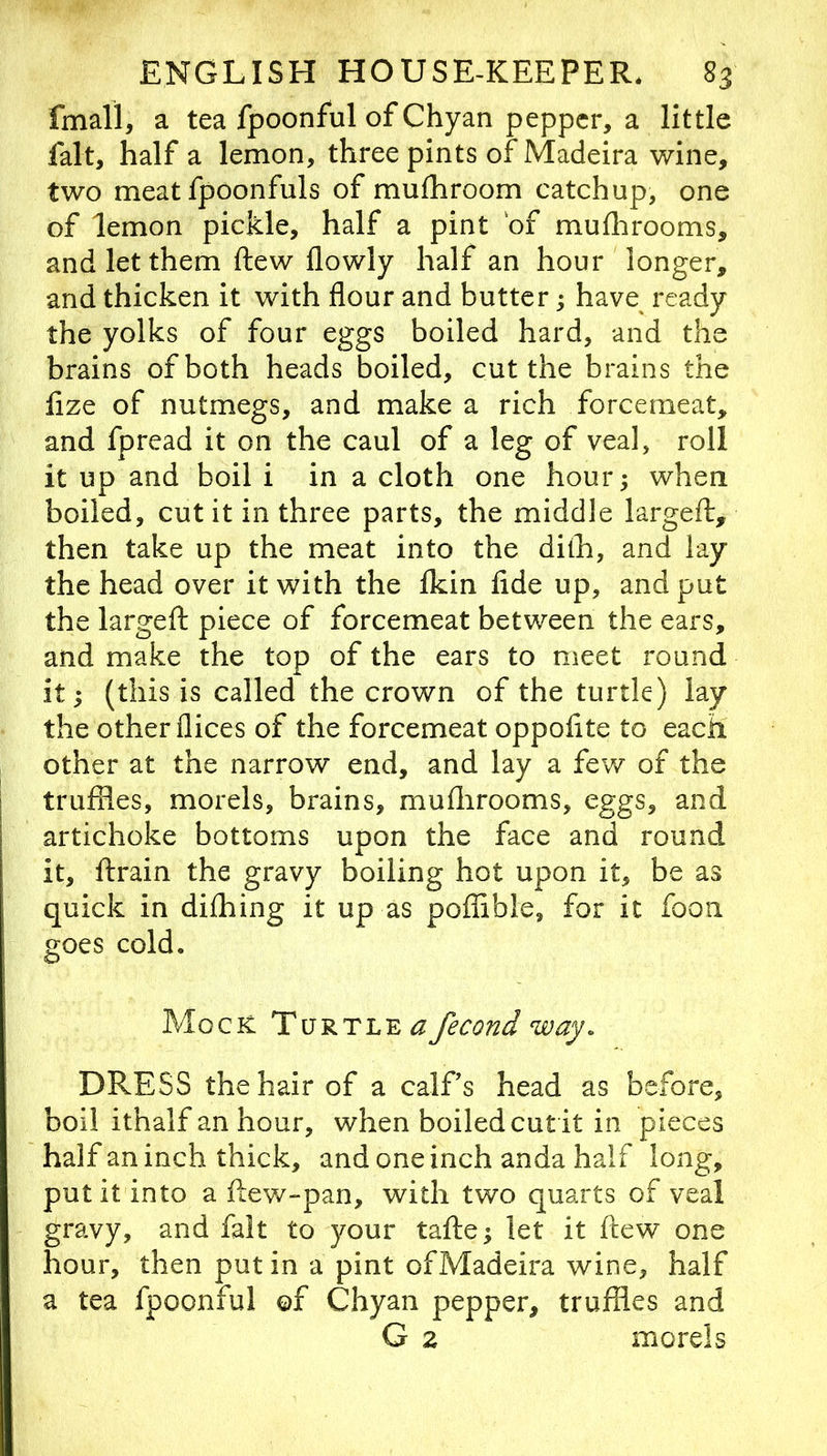 fmall, a tea fpoonful of Chyan pepper, a little fait, half a lemon, three pints of Madeira wine, two meat fpoonfuls of mufhroom catchup, one of lemon pickle, half a pint of muflirooms, and let them ftew flowly half an hour longer, and thicken it with flour and butter; have ready the yolks of four eggs boiled hard, and the brains of both heads boiled, cut the brains the fize of nutmegs, and make a rich forcemeat, and fpread it on the caul of a leg of veal, roll it up and boil i in a cloth one hour; when boiled, cut it in three parts, the middle largefl, then take up the meat into the dilh, and lay the head over it with the Ikin fide up, and put the largeft piece of forcemeat between the ears, and make the top of the ears to meet round it; (this is called the crown of the turtle) lay the other dices of the forcemeat oppofite to each other at the narrow end, and lay a fev/ of the truffles, morels, brains, mufiirooms, eggs, and artichoke bottoms upon the face and round it, ftrain the gravy boiling hot upon it, be as quick in difhing it up as poffible, for it fooii goes cold. Mock Turtle a fecond way. DRESS the hair of a calf s head as before, boil ithalf an hour, when boiled cut it in pieces half an inch thick, and one inch anda half long, put it into a fiew-pan, with two quarts of veal gravy, and fait to your tafte; let it ftew one hour, then put in a pint ofMadeira wine, half a tea fpoonful of Chyan pepper, truffles and G 2 morels