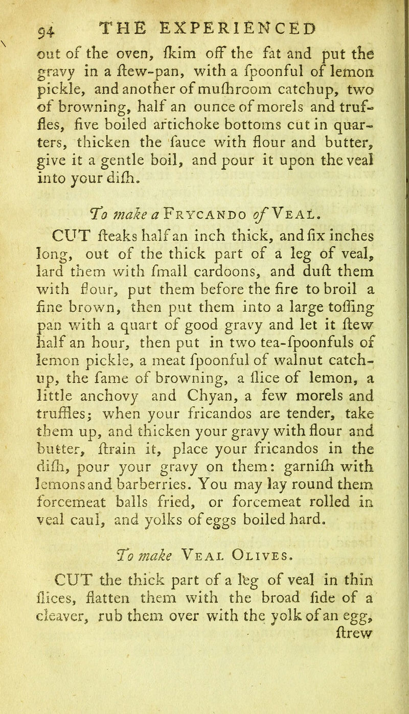 out of the oven, fkim off the fat and put the gravy in a ftew-pan, with a fpoonful of lemon pickle, and another of mulhroom catchup, two of browning, half an ounce of morels and truf- fles, five boiled artichoke bottoms cut in quar- ters, thicken the fauce with flour and butter, give it a gentle boil, and pour it upon the veal into your difh. Til ^ Frycando ofY^At. CUT fteaks half an inch thick, and fix inches long, out of the thick part of a leg of veal, lard them with fmall cardoons, and duft them with flour, put them before the fire to broil a fine brown, then put them into a large toffing pan v/ith a quart of good gravy and let it ftew half an hour, then put in two tea-fpoonfuls of lemon pickle, a meat fpoonful of walnut catch- up, the fame of browning, a flice of lemon, a little anchovy and Chyan, a few morels and truffles; w^hen your fricandos are tender, take them up, and thicken your gravy with flour and butter, ftrain it, place your fricandos in the difh, pour your gravy on them: garnifh with lemons and barberries. You may lay round them forcemeat balls fried, or forcemeat rolled in veal caul, and yolks of eggs boiled hard. To make Veal Olives. CUT the thick part of a Ibg of veal in thin flices, flatten them with the broad fide of a cleaver, rub them over with the yolk of an egg, ftrew