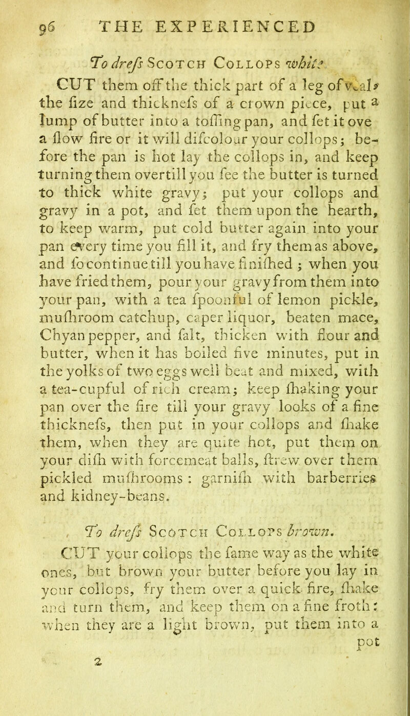 To drefs ScoTCB Co'L'LOV^ whk.\ CUT them oft the thick part of a leg ofv^aD^ the lize and thicknefs of a crown piece, put ^ lump of butter into a toffingpan, and fet it ove a flow fire or it v/ill difcoloar your collops; be- fore the pan is hot lay the collops in, and keep turning them overtillyou fee the butter is turned to thick white gravy; put your collops and gravy in a pot, and fet them upon the hearth, to keep warm, put cold butter again into your pan e*very time you fill it, and fry them as above, and fo continue till you have fiiiiihed ; when you have fried them, pour your gravy from them into your pan, with a tea fpoonful of lemon pickle, muflrroom catchup, caper liquor, beaten mace, Chyanpepper, and fait, thicken with flour and butter, when it has boiled five minutes, put in the yolks of two eggs well beat and mixed, v/ith a tea-cupful of rich cream; keep fhaking your pan over the fire till your gravy looks of a fine thicknefs, then put in your collops and flaake them, when they are quite hot, put them on your difli with forcemeat balls, ftrew over them pickled mufhrooms : garnifii with barberries and kidney-beans. , To drefs Scotch Collops CUT your collops the fame way as the white ones, but brovvn your butter before you lay in yenr collops, fry them over a quick- fire, fliake and turn them, and keep them on a fine froth: when they are a light brown, put them into a 2