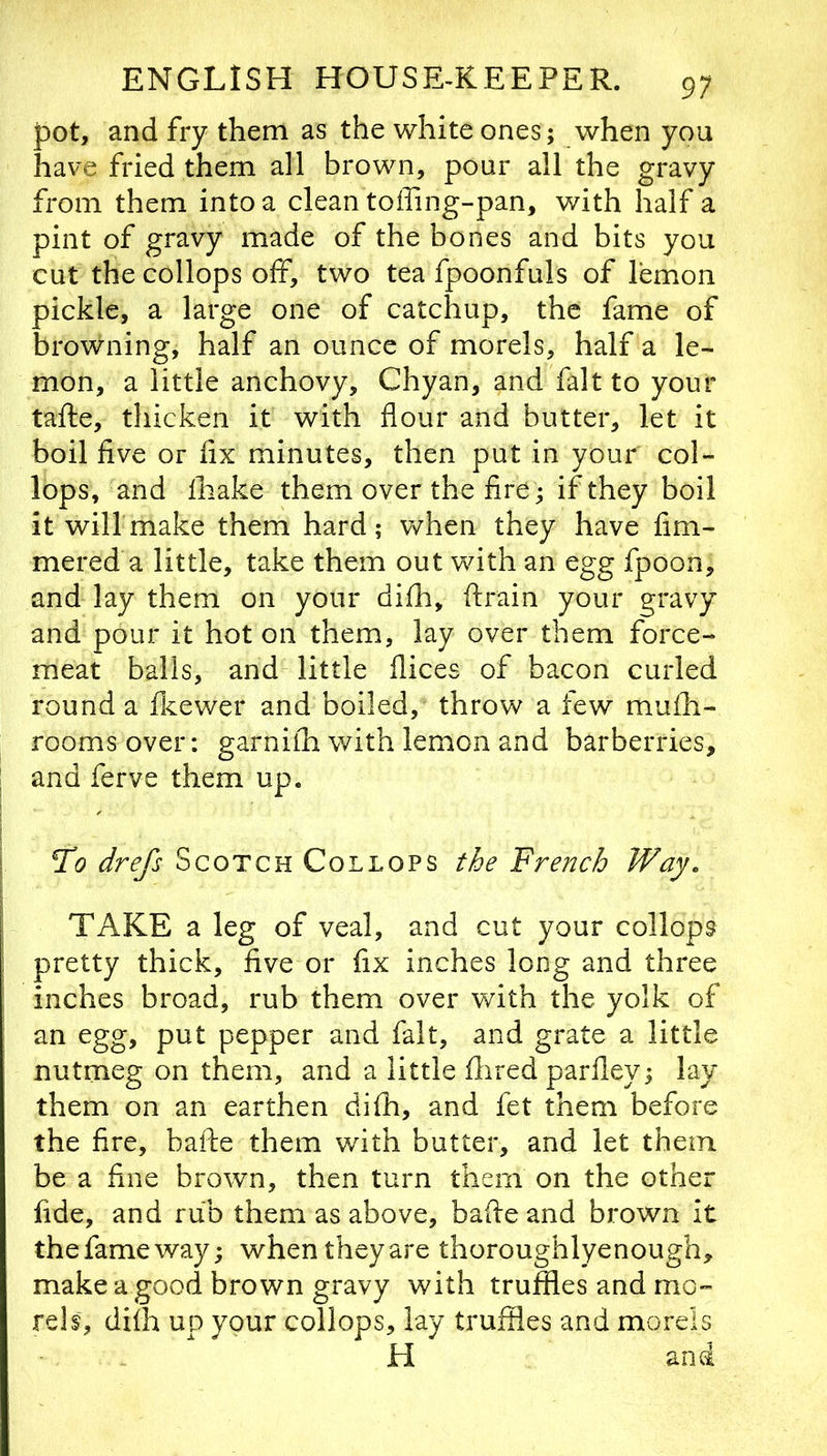 pot, and fry them as the white ones; when you have fried them all brown, pour all the gravy from them into a clean toffing-pan, with half a pint of gravy made of the bones and bits you cut the collops off, two tea fpoonfuls of lemon pickle, a large one of catchup, the fame of browning, half an ounce of morels, half a le- mon, a little anchovy, Chyan, and fait to your tafte, thicken it with flour and butter, let it boil five or fix minutes, then put in your col- lops, and lhake them over the fire; if they boil it will make them hard; when they have fim- mered a little, take them out with an egg fpoon, and lay them on your difh, ftrain your gravy and pour it hot on them, lay over them force- meat balls, and little flices of bacon curled round a fkewer and boiled, throw a few muili- roomsover: garnifh with lemon and barberries, and ferve them up. To drefs Scotch Collops the French Way. TAKE a leg of veal, and cut your collops pretty thick, five or fix inches long and three inches broad, rub them over with the yolk of an egg, put pepper and fait, and grate a little nutmeg on them, and a little flired parfley; lay them on an earthen difh, and fet them before the fire, baife them with butter, and let them be a fine brown, then turn them on the other fide, and rub them as above, bafie and brown it the fame way; when they are thoroughlyenough, make a good brown gravy with truffles and mo- rels, difh up your collops, lay truffles and morels H and