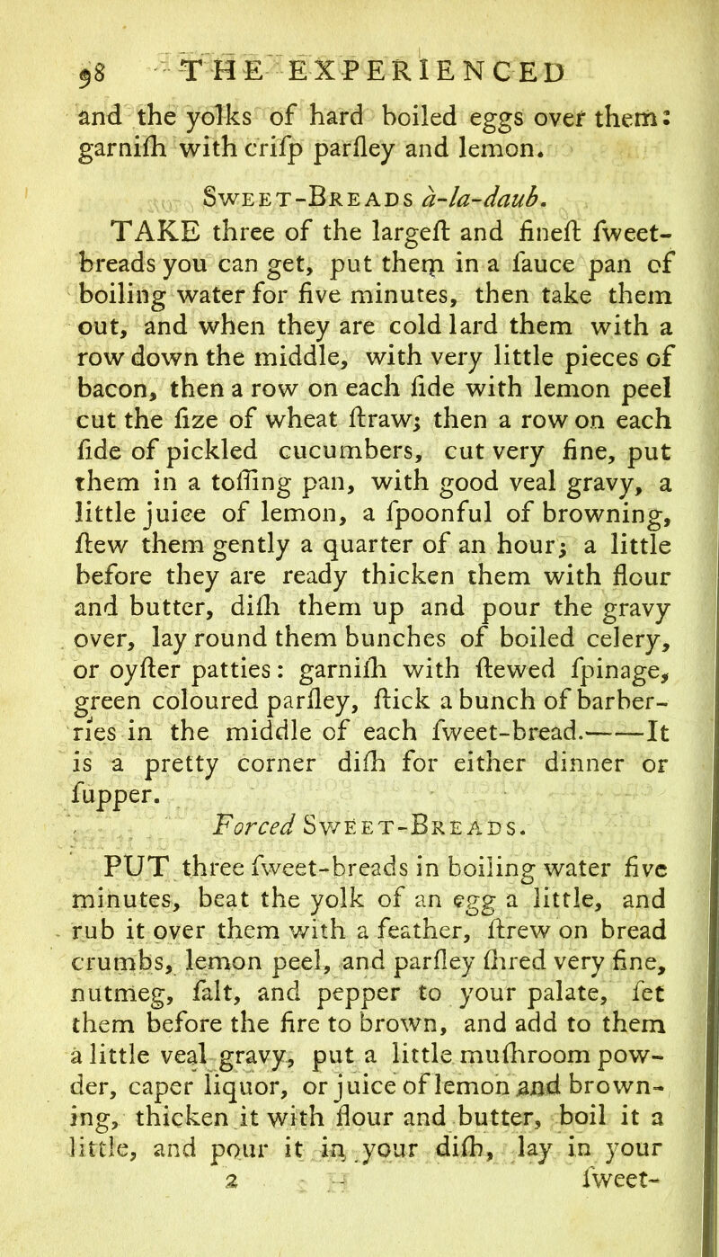and the yolks of hard boiled eggs over theni: garniih withcrifp parfley and lemon. Sweet-Breads a-la-daub, TAKE three of the largeft and fineft fweet- breads you can get, put theqi in a fauce pan of boiling water for five minutes, then take them out, and when they are cold lard them with a row down the middle, with very little pieces of bacon, then a row on each fide with lemon peel cut the fize of wheat ftraw; then a row on each fide of pickled cucumbers, cut very fine, put them in a toffing pan, with good veal gravy, a little juice of lemon, a fpoonful of browning, flew them gently a quarter of an hour^ a little before they are ready thicken them with flour and butter, difli them up and pour the gravy over, lay round them bunches of boiled celery, or oyfter patties: garniih with ftewed fpinage, green coloured parfley, flick a bunch of barber- ries in the middle of each fweet-bread. —It is a pretty corner difh for either dinner or fupper. Sv/eet-Breads. PUT three fweet-breads in boiling water five minutes, beat the yolk of an egg a little, and rub it over them with a feather, ftrew on bread crumbs, lemon peel, and parfley flired very fine, nutmeg, fait, and pepper to your palate, fet them before the fire to brown, and add to them a little veal gravy, put a little mufliroom pow- der, caper liquor, or juice of lemon and brown- ing, thicken it with flour and butter, boil it a little, and pour it hi^your difb, lay in your 2 - fweet-