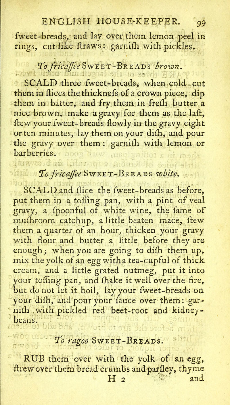 fweet-breads, and lay over them lemon peel in rings, cut like ftraws : garnilh with pickles. T’o fricajfee Sweet-Breads brown. SCALD three fweet-breads, when cold cut them in dices the thicknefs of a crown piece, dip them in batter, and fry them in frelh butter a nice brown, make a gravy for them as the laft, ftew your fweet-breads flowly in the gravy eight or ten minutes, lay them on your difh, and pour the gravy over them: garnilh with lemon or barberries. ^0Sweet-Breads white. SCALD and dice the fweet-breads as before, put them in a tolling pan, with a pint of veal I gravy, a Ipoonful of white wine, the lame of ! mulhroom catchup, a little beaten mace, ftew S them a quarter of an hour, thicken your gravy I with dour and butter a little before they are i enough^ when you are going to difli them up, I mix the yolk of an egg with a tea-cupful of thick ■ cream, and a little grated nutmeg, put it into your tolling pan, and fhake it well over the fire, but do not let it boil, lay your fweet-breads oa your dilh, and pour your fauce over them: gar- nifh with pickled red beet-root and kidney- beans. Sweet-Breads. RUB them over with the yolk of an egg, drewover them bread crumbs andpardey, thyme H2 and