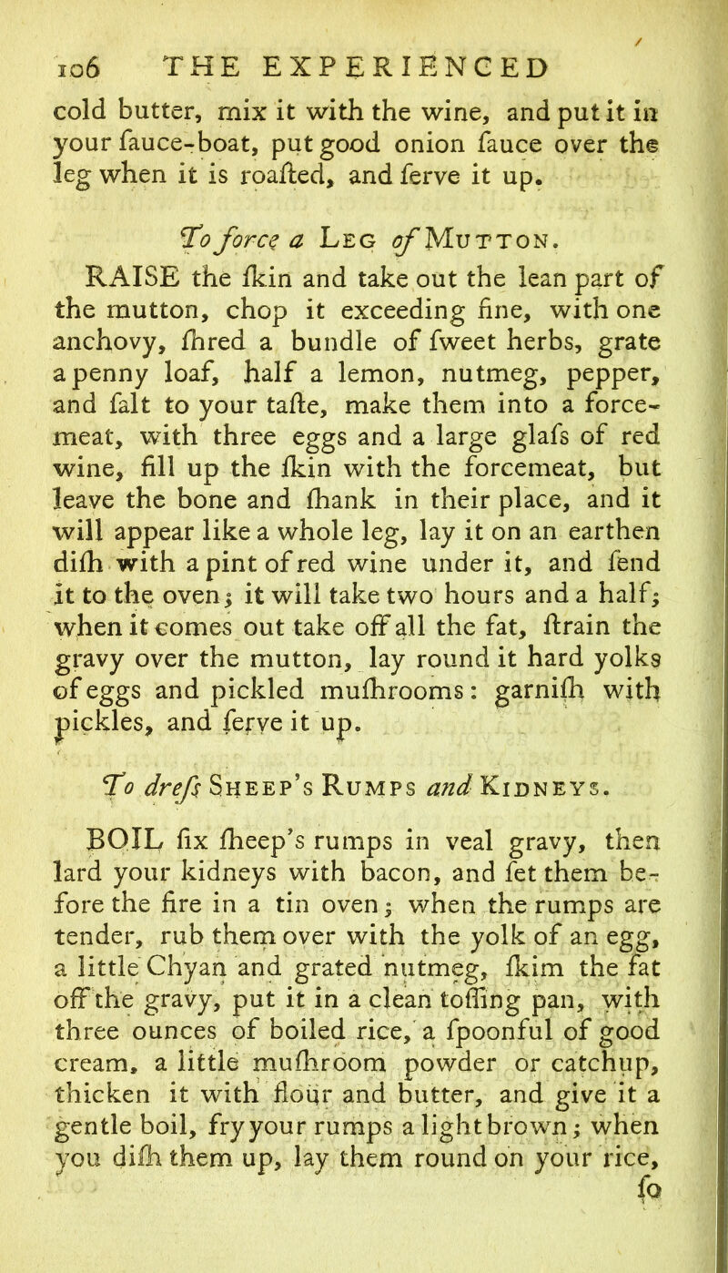 cold butter, mix it with the wine, and put it in your fauce-boat, put good onion fauce over the leg when it is I'oafted, and ferve it up. ^0 forc^ a Leg ^Mutton. RAISE the fkin and take out the lean part of the mutton, chop it exceeding fine, with one anchovy, fhred a bundle of fweet herbs, grate a penny loaf, half a lemon, nutmeg, pepper, and fait to your tafte, make them into a force* meat, with three eggs and a large glafs of red wine, fill up the ikin with the forcemeat, but leave the bone and fhank in their place, and it will appear like a whole leg, lay it on an earthen dilh with a pint of red wine under it, and fend it to the oven | it will take two hours and a half; when it comes out take off all the fat, ftrain the gravy over the mutton, lay round it hard yolks of eggs and pickled mulhrooms: garnift with pickles, and ferve it up. To drefs Sheep’s Rumps and Kidneys. BOIL fix Iheep’s rumps in veal gravy, then lard your kidneys with bacon, and fet them be^ fore the fire in a tin oven ^ when the rumps are tender, rub them over with the yolk of an egg, a little Chyan and grated nutmeg, Ikim the fat off the gravy, put it in a clean toffing pan, with three ounces of boiled rice,' a fpoonful of good cream, a little mufhroom powder or catchup, thicken it with flour and butter, and give it a gentle boil, fryyour rumps alightbrown; when you difh them up, lay them round on your rice.