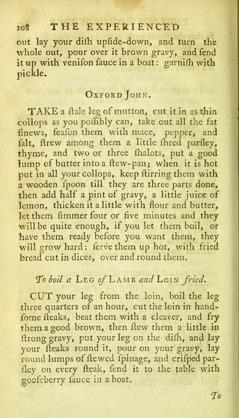 out lay your difli upfide-down, and turn the whole out, pour over it brown gravy, and fend it up with venifon fauce in a boat: garnifli with Oxford John, TAKE a ftale leg of mutton, cut it In as thin collops as you poffibly can, take out all the fat linews, feafon them with mace, pepper, and fait, ftrew among them a little fhred parfley, thyme, and two or three fhalots, put a good lump of butter into a ftew-paiiji when it is hot put in all your collops,. keep ftirringthem with wooden fpoon till they are three parts done, then add half a pint of gravy, a little juice of lemon, thicken it a little with flour and butter, let them firnmer four or five minutes and they will be quite enough, if you let them boil, or have them ready before you want them, they will grow hard: ferve them up hot, with fried bread cut in dices, over and round them. boil a Leg ^Lamb and Loin fried. CUT your leg from the loin, boil the leg three quarters of an hour, cut the loin in hand- fome fteaks, beat them with a cleaver, and fry them a good brown, then flew them a little in ftrong gravy, put your leg on the difh, and lay your fteaks round it, pour on your gravy, lay round lumps of fie wed fpinage, and crifped par- iley on every fleak, fend it to the table with goofeberry fauce in a boat. ‘To