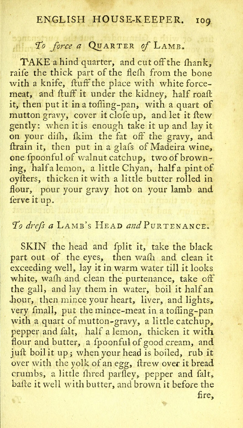 To force a Quarter (?/'Lamb. TAKE a hind quarter, and cut off the fhank, raife the thick part of the fledi from the bone with a knife, ftuff the place with white force- meat, and ftuff it under the kidney, half roaft it, then put it in a tofling-pan, with a quart of mutton gravy, cover it clofe up, and let it ftew gently: when it is enough take it up and lay it on your difti, fkini the fat off the gravy, and ftrain it, then put in a glafs of Madeira wine, one fpoonful of walnut catchup, two of brown- ing, half a lemon, a little Chyan, halfapintof oyfters, thicken it with a little butter rolled in flour, pour your gravy hot on your lamb and ferve it up. To drefs a Lamb’s Head ^;z<^PurtenancEo SKIN the head and fplit it, take the black part out of the eyes, then wafti and clean it exceeding well, lay it in warm water till it looks white, wafh and clean the purtenance, take oft’ the gall, and lay them in water, boil it half an ,hour, then mince your heart, liver, and lights, very fmall, put the mince-meat in atoffing-pan with a quart of mutton-gravy, a little catchup, pepper and fait, half a lemon, thicken it with flour and butter, a fpoonful of good cream, and juft boil it up; when your head is boiled, rub it over with the yolk of an egg, ftrew over it bread crumbs, a little ftired parfley, pepper and fait, bafte it well with butter, and brown it before the fire.
