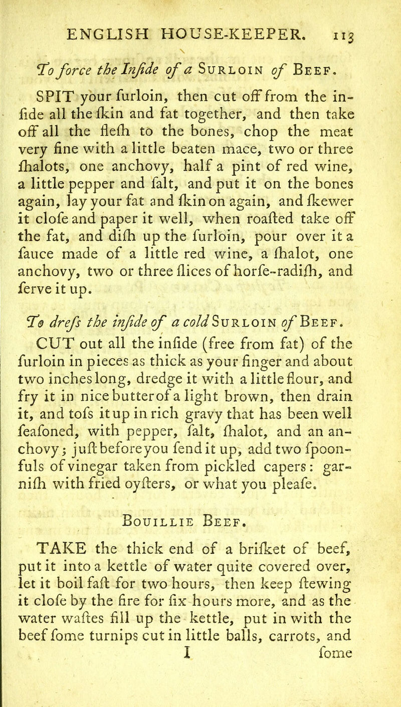 \ TCo force the Infde of a Surloin of Beef, SPIT your furloin, then cut off from the in- lide all the Ikin and fat together, and then take olf all the flefh to the bones, chop the meat very fine with a little beaten mace, two or three fhalots, one anchovy, half a pint of red wine, a little pepper and fait, and put it on the bones again, lay your fat and fkin on again, and fkewer it clofe and paper it well, v/hen roafled take off the fat, and difh up the furloin, pour over it a fauce made of a little red wine, a fhalot, one anchovy, two or three dices of horfe-radifh, and ferve it up. Td? drefs the infide of ^ c<?A/Surloin /^Beef. CUT out all the infide (free from fat) of the furloin in pieces as thick as your finger and about two inches long, dredge it with a little flour, and fry it in nicebutterof a light brown, then drain it, and tofs it up in rich gravy that has been well feafoned, with pepper, fait, fhalot, and an an- chovy; juft before you fend it up, addtwofpoon- fuls of vinegar taken from pickled capers : gar- nifh with fried oyfters, or what you pleafe. Bouillie Beef. TAKE the thick end of a brifket of beef, put it into a kettle of water quite covered over, let it boil faft for two hours, then keep ftewing it clofe by the fire for fix hours more, and as the water waftes fill up the kettle, put in with the beef fome turnips cut in little balls, carrots, and I fome