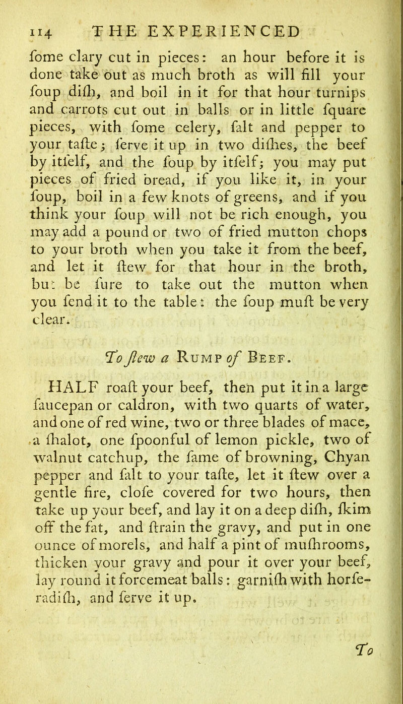 fome clary cut in pieces: an hour before it is done take out as much broth as will fill your foup difli, and boil in it for that hour turnips and carrots cut out in balls or in little fquarc pieces, with fome celery, fait and pepper to your tafle; ferve it up in two difhes, the beef by itfelf, and the foup by itfelf; you may put pieces of fried bread, if you like it, in your foup, boil in a few knots of greens, and if you think your foup will not be rich enough, you may add a pound or two of fried mutton chops to your broth when you take it from the beef, and let it ftew for that hour in the broth, bu: be fure to take out the mutton when you fend it to the table: the foup muft be very clear. ToJlew a Rump of Beef. HALF roaftyour beef, theh put it in a large faucepan or caldron, with two quarts of water, and one of red wine, two or three blades of mace, • a flialot, one fpoonful of lemon pickle, two of walnut catchup, the fame of browning, Chyaii pepper and fait to your tafle, let it ftew over a gentle fire, clofe covered for two hours, then take up your beef, and lay it on a deep difh, fkim off the fat, and ftrain the gravy, and put in one ounce of morels, and half a pint of mufhrooms, thicken your gravy and pour it over your beef, lay round it forcemeat balls: garnifh with horfe- radifli, and ferve it up.