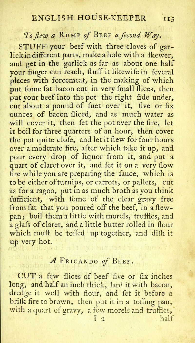 'ToJlew a Rump of Beef a fecond Way. STUFF your beef with three cloves of gar- lick in different parts, make a hole with a fkewer, and get in the garlick as far as about one half your finger can reach, fluff it likewifein feveral places with forcemeat, in the making of which put fome fat bacon cut in very fmall flices, then put your beef into the pot the right fide under, cut about a pound of fuet over it, five or fix ounces of bacon fliced, and as much water as will cover it, then fet the pot over the fire, let it boil for three quarters of an hour, then cover the pot quite clofe, and let it flew for four hours over a moderate fire, after which take it up, and pour every drop of liquor from it, and put a quart of claret over it, and fet it on a very flow fire while you are preparing the fauce, which is to be either of turnips, or carrots, or pallets, cut as for a ragoo, put in as much broth as you think fufficient, with fome of the clear gravy free from fat that you poured off the beef, in a flew- pan; boil them a little with morels, truffles, and a glafs of claret, and a little butter rolled in flour which mufl be tofled up together, and dilh it up very hot. Fricando ^Beef. CUT a few flices of beef five or fix inches long, and half an inch thick, lard it with bacon, dredge it well with flour, and fet it before a brifk fire to brown, then put it in a tofling pan, with a quart of gravy, a few morels and truffles, I 2 half
