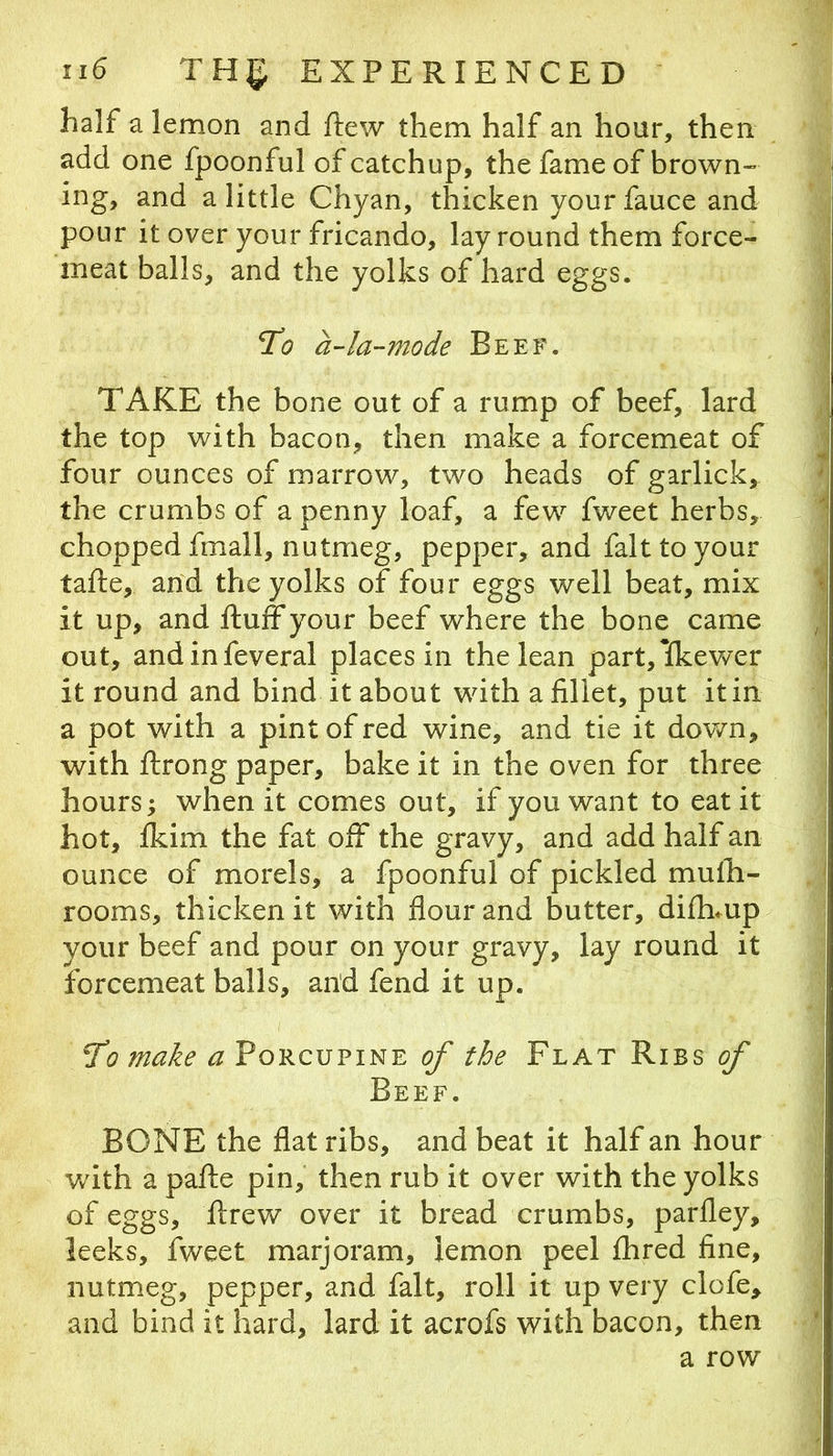 half a lemon and ftew them half an hour, then add one fpoonful of catchup, the fame of brown- ing, and a little Chyan, thicken your fauce and pour it over your fricando, lay round them force- meat balls, and the yolks of hard eggs. To a-la-mode Beef. TAKE the bone out of a rump of beef, lard the top with bacon, then make a forcemeat of four ounces of marrow, two heads of garlick, the crumbs of a penny loaf, a few fweet herbs, chopped fmall, nutmeg, pepper, and fait to your tafte, and the yolks of four eggs well beat, mix it up, and fluff your beef where the bone came out, andinfeveral places in the lean part,lfkewer it round and bind it about with a fillet, put it in a pot with a pint of red wine, and tie it down, with flrong paper, bake it in the oven for three hours; when it comes out, if you want to eat it hot, fkim the fat off the gravy, and add half an ounce of morels, a fpoonful of pickled mufli- rooms, thicken it with flour and butter, difhmp your beef and pour on your gravy, lay round it forcemeat balls, and fend it up. To make of the Flat Ribs <?/' Beef. BONE the flat ribs, and beat it half an hour Vvdth a pafle pin, then rub it over with the yolks of eggs, flrew over it bread crumbs, parfley, leeks, fweet marjoram, lemon peel fhred fine, nutmeg, pepper, and fait, roll it up very clofe, and bind it hard, lard it acrofs with bacon, then a row