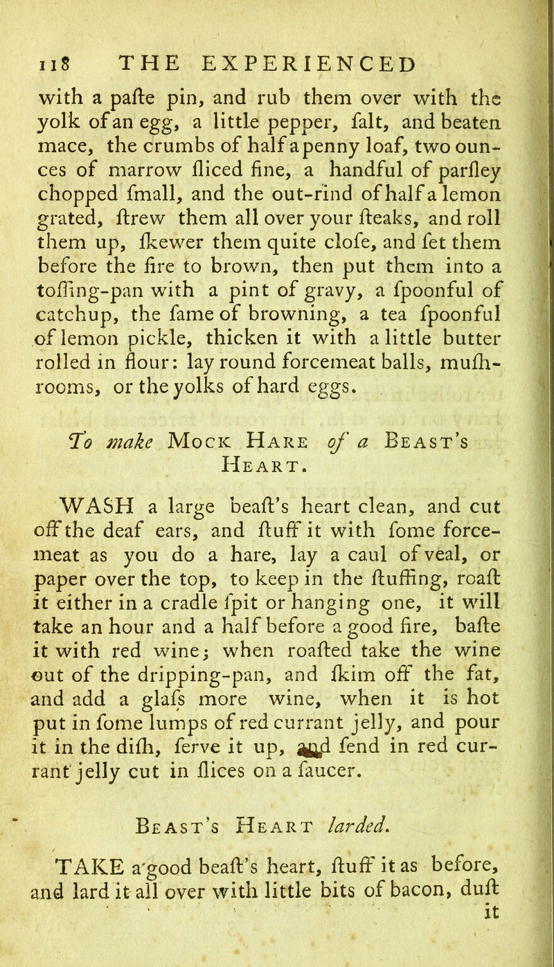 with a pafte pin, and rub them over with the yolk of an egg, a little pepper, fait, and beaten mace, the crumbs of half a penny loaf, two oun- ces of marrow diced fine, a handful of parfley chopped fmall, and the out-rind of half a lemon grated, drew them all over your fleaks, and roll them up, fkewer them quite clofe, and fet them before the fire to brown, then put them into a tofling-pan with a pint of gravy, a fpoonful of catchup, the fame of browning, a tea fpoonful of lemon pickle, thicken it with a little butter rolled in flour: lay round forcemeat balls, mufh- rooms, or the yolks of hard eggs. 21? make Mock Hare of a Beast’s Heart. WASH a large bead’s heart clean, and cut off the deaf ears, and duff it with fome force- meat as you do a hare, lay a caul of veal, or paper over the top, to keep in the duffing, road it either in a cradle fpit or hanging one, it will take an hour and a half before a good fire, bade it with red wine; when roaded take the wine out of the dripping-pan, and ikim off the fat, and add a glafs more wine, when it is hot put in fome lumps of red currant jelly, and pour it in the didi, ferve it up, ^d fend in red cur- rant jelly cut in dices on a faucer. Beast’s Heart larded, TAKE a'good bead’s heart, dud' it as before, and lard it all over with little bits of bacon, dud it