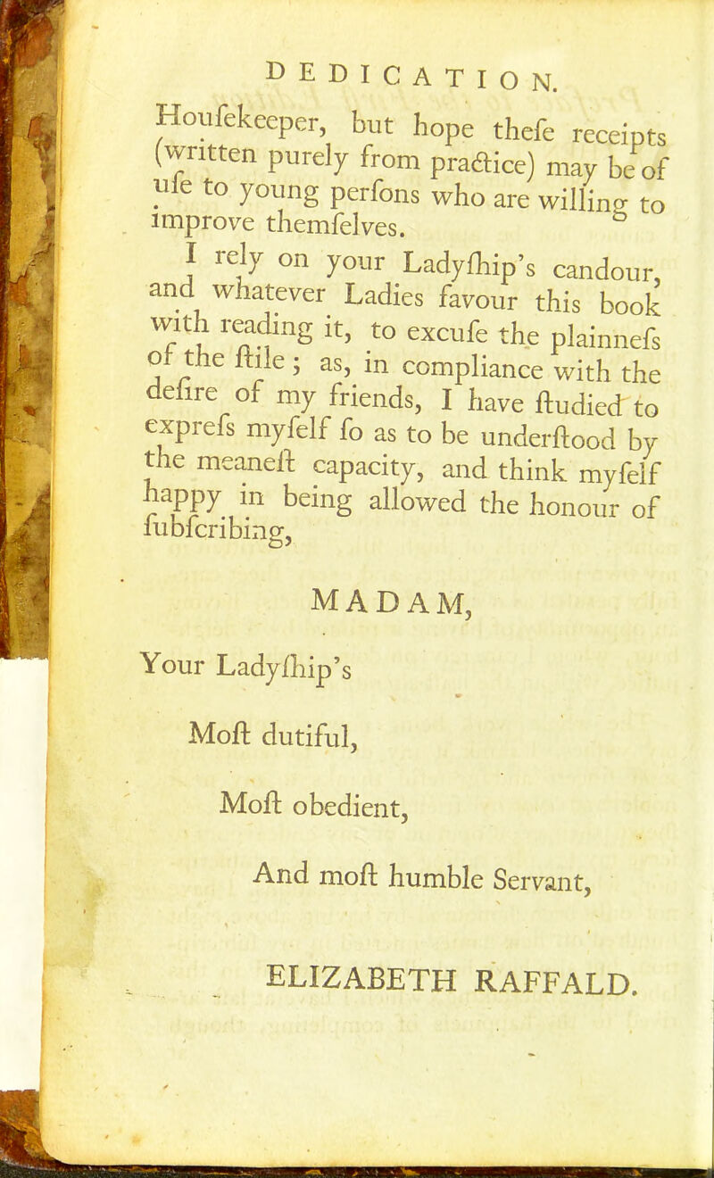 DEDICATION. Houfekeeper, but hope thefe receipts (written purely from practice) may be of . 6 to young perfons who are willing to improve themfelves. I rely on your Ladyfhip’s candour, and whatever Ladies favour this book with reading it, to excufe the plainnefs o tiie ltile ; as, in compliance with the defire of my friends, I have ftudied to exprefs myfelf fo as to be underftood by the meaneft capacity, and think myfelf appy in being allowed the honour of lubicribinof. madam, Your Ladyfliip’s Moft dutiful, % Moft obedient, And moft humble Servant, ELIZABETH RAFFALD.