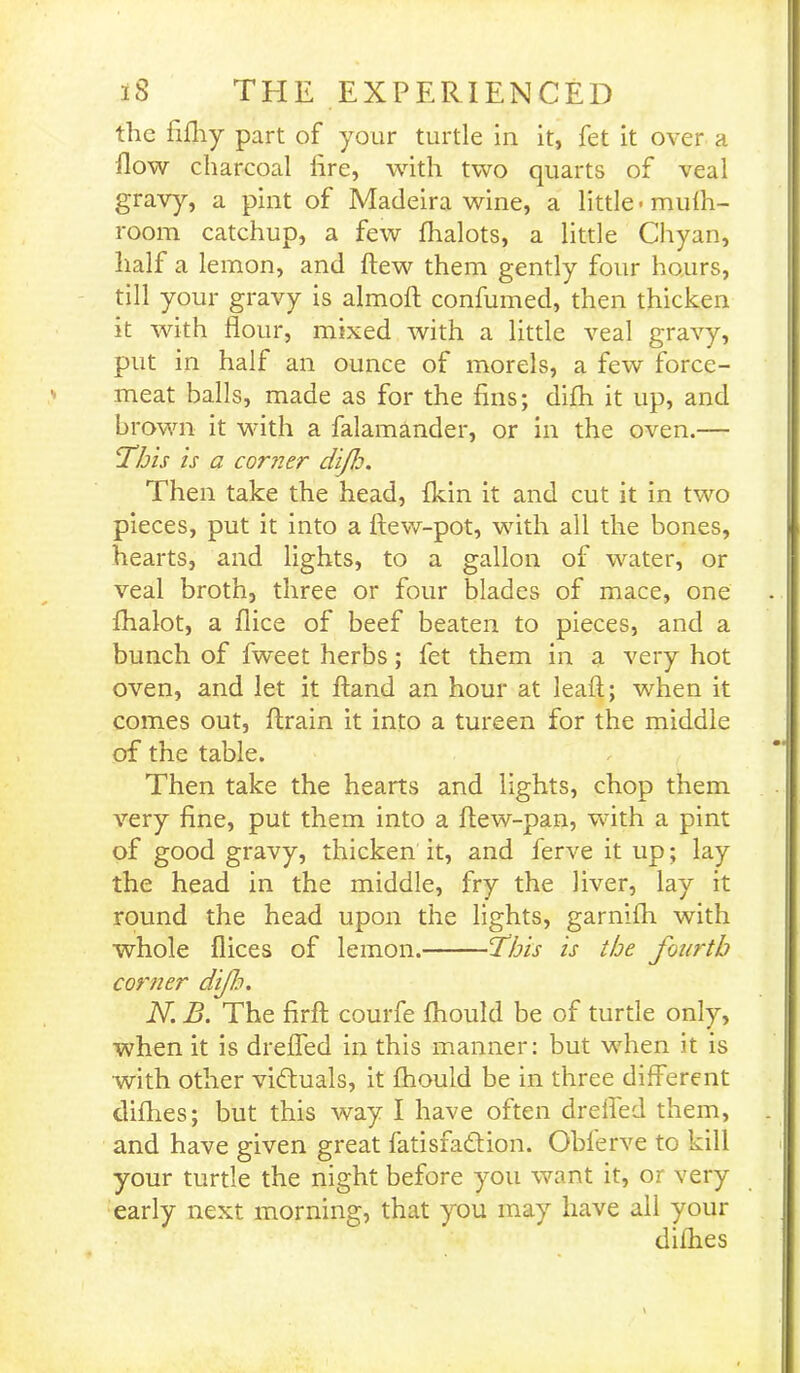 tlic fifhy part of your turtle in it, fet it over a flow charcoal lire, with two quarts of veal gravy, a pint of Madeira wine, a little-mufh- room catchup, a few fhalots, a little Chyan, half a lemon, and flew them gently four hours, till your gravy is almoft confumed, then thicken it with flour, mixed with a little veal gravy, put in half an ounce of morels, a few force- meat balls, made as for the fins; difh it up, and brown it with a falamander, or in the oven.— This is a corner di/Jo. Then take the head, {kin it and cut it in two pieces, put it into a ftew-pot, with all the bones, hearts, and lights, to a gallon of water, or veal broth, three or four blades of mace, one fhalot, a flice of beef beaten to pieces, and a bunch of fweet herbs; fet them in a very hot oven, and let it ftand an hour at leaft; when it comes out, {train it into a tureen for the middle of the table. Then take the hearts and lights, chop them very fine, put them into a ftew-pan, with a pint of good gravy, thicken it, and ferve it up; lay the head in the middle, fry the liver, lay it round the head upon the lights, garnifh with whole flices of lemon. This is the fourth corner dijh. N. B. The firffc courfe fhould be of turtle only, when it is drefl'ed in this manner: but when it is with other victuals, it fhould be in three different clifhes; but this way I have often drefl'ed them, and have given great fatisfadfion. Obferve to kill your turtle the night before you want it, or very early next morning, that you may have all your difhes