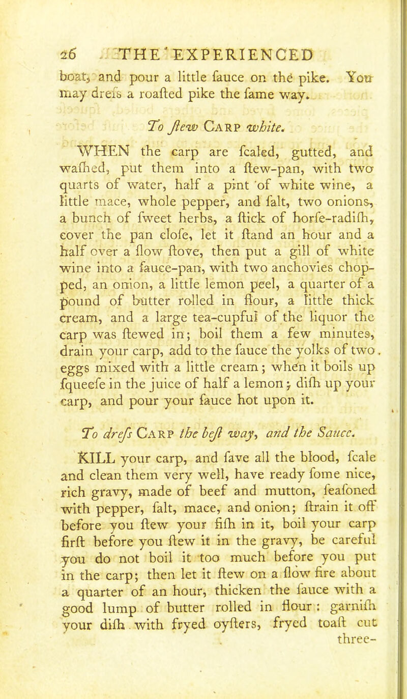 boat, and pour a little fauce on the pike. You may dreis a roafted pike the fame way. To Jiew Carp white. WHEN the carp are fcaled, gutted, and walked, put them into a ftew-pan, with two quarts of water, half a pint of white wine, a little mace, whole pepper, and fait, two onions, a bunch of fweet herbs, a flick of horfe-radifh, cover the pan clofe, let it hand an hour and a half over a flow flove, then put a gill of white wine into a fauce-pan, with two anchovies chop- ped, an onion, a little lemon peel, a quarter of a pound of butter rolled in flour, a tittle thick cream, and a large tea-cupful of the liquor the carp was ftewed in; boil them a few minutes, drain your carp, add to the fauce the yolks of two eggs mixed with a little cream; when it boils up fqueefe in the juice of half a lemon j difh up your carp, and pour your fauce hot upon it. To drefs Carp the bejl way, and the Sauce. KILL your carp, and fave all the blood, fcale and clean them very well, have ready fome nice, rich gravy, made of beef and mutton, feafoned with pepper, fait, mace, and onion; ftrain it off before you flew your fifh in it, boil your carp firft before you flew it in the gravy, be careful you do not boil it too much before you put in the carp; then let it flew on a flow fire about a quarter of an hour, thicken the iauce with a good lump of butter rolled in flour : garnifn your difh. with fryed oyfters, fryed toaft cut three-