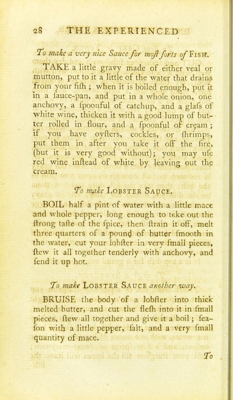 To make a very nice Sauce for mof forts o/TisH'. TAKE a little gravy made of either veal or mutton, put to it a little of the water that drains from your filh ; when it is boiled enough, put it in a fauce-pan, and put in a whole onion, one anchovy, a fpoonful of catchup, and a glafs of white wine, thicken it with a good lump of but- ter rolled in flour, and a fpoonful of cr^am ; if you have oyfters, cockles, or fhrimps, put them in after you take it oft' the fire, (but it is very good without); you may ufe red wine inftead of white by leaving out the cream. To make Lobster Sauce. BOIL half a pint of water with a little mace and whole pepper, long enough to take out the ftrong tafte of the fpice, then ftrain it off, melt three quarters of a pound of butter frnooth in the water, cut your lobfter in very fmall pieces, flew it all together tenderly with anchovy, and fend it up hot. To make Lobster Sauce another way. BRUISE the body of a lobfter into thick melted butter, and cut the flefh into it in fmall pieces, flew all together and give it a boil; fea- fon with a little pepper, fait, and a very fmall quantity of mace.