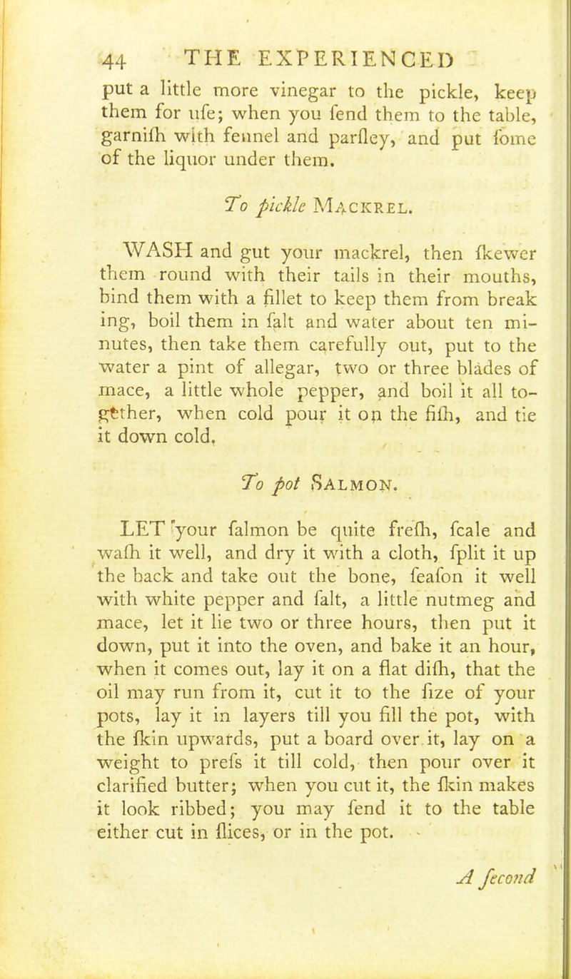 put a little more vinegar to the pickle, keep them for ufe; when you fend them to the table, garnifh with fennel and parfley, and put fomc of the liquor under them. To pickle Mackrel. WASH and gut your mackrel, then fkewer them round with their tails in their mouths, bind them with a fillet to keep them from break ing, boil them in fait and water about ten mi- nutes, then take them carefully out, put to the water a pint of allegar, two or three blades of rnace, a little whole pepper, and boil it all to- gether, when cold pour it op the fifh, and tie it down cold. To pot Salmon. LET your falmon be quite frefh, fcale and wafh it well, and dry it with a cloth, fplit it up the back and take out the bone, feafon it well with white pepper and fait, a little nutmeg and mace, let it lie two or three hours, then put it down, put it into the oven, and bake it an hour, when it comes out, lay it on a flat difli, that the oil may run from it, cut it to the fize of your pots, lay it in layers till you fill the pot, with the fkin upwards, put a board over it, lay on a weight to prefs it till cold, then pour over it clarified butter; when you cut it, the fkin makes it look ribbed; you may fend it to the table either cut in flices, or in the pot. A fccond