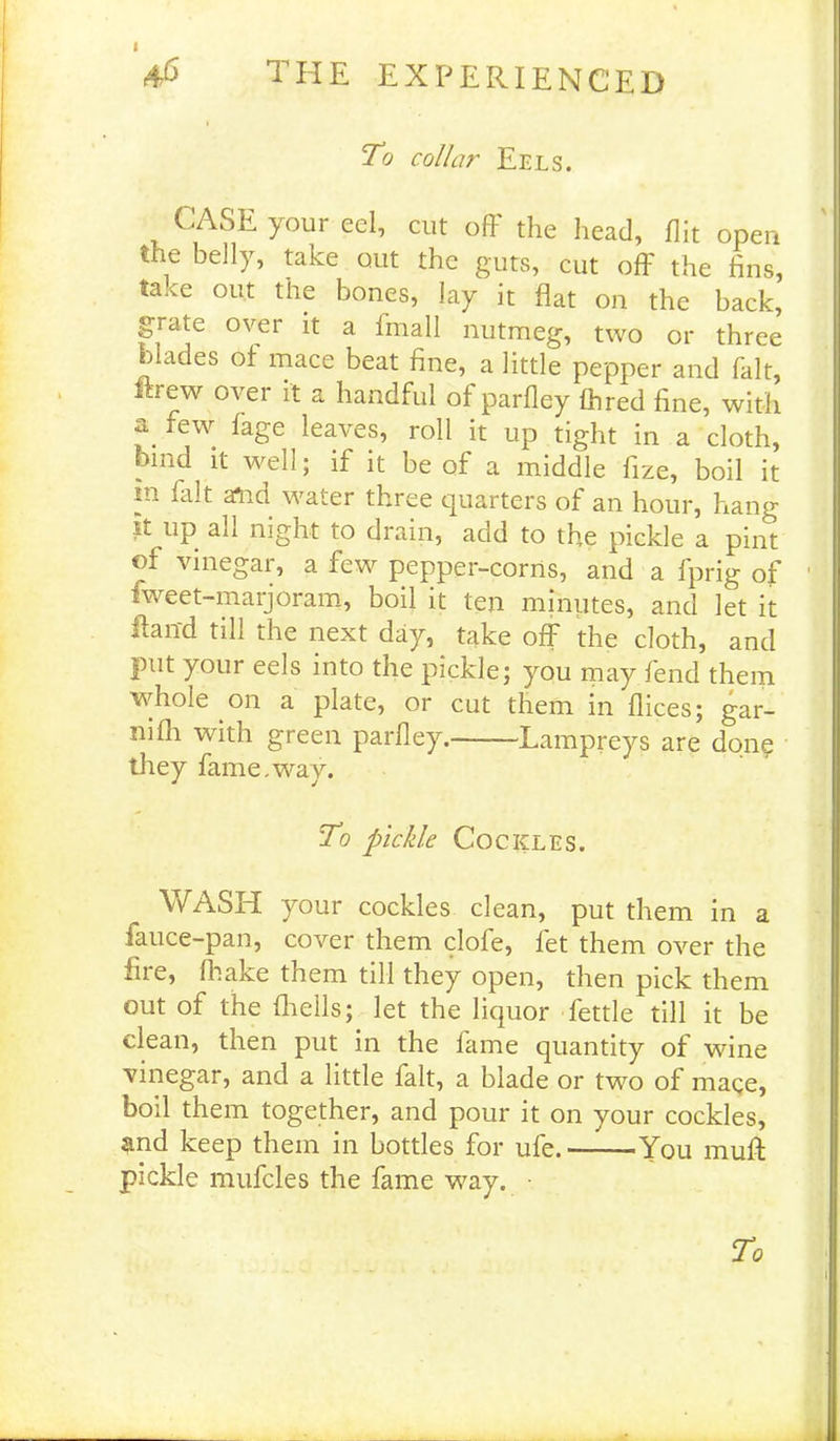 I the experienced To collar Eels. CASE your eel, cut off the head, flit open the belly, take out the guts, cut off the fins, take out the bones, lay it flat on the back, grate ovei it a 1 naall nutmeg, two or three blades of mace beat fine, a little pepper and fait, ftrew over it a handful of parfley (bred fine, with a few fage leaves, roll it up tight in a cloth, hmd it well; if it be of a middle fize, boil it m fait send water three quarters of an hour, hang it up all night to drain, add to the pickle a pint of vinegar, a few pepper-corns, and a fprig of fweet-marjoram, boil it ten minutes, and let it Hand till the next day, take off the cloth, and put your eels into the pickle; you may fend them whole on a plate, or cut them in flices; gar- ni fli with green parfley. Lampreys are done they fame.way. To pickle Cockles. WASH your cockles clean, put them in a fauce-pan, cover them clofe, let them over the fire, (hake them till they open, then pick them out of the fhells; let the liquor fettle till it be clean, then put in the lame quantity of wine vinegar, and a little fait, a blade or two of mage, boil them together, and pour it on your cockles, ?tnd keep them in bottles for ufe.——You muff pickle mufcles the fame way. •