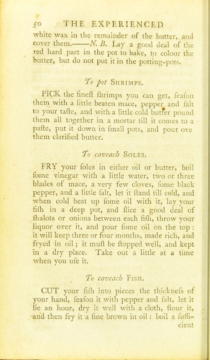 white wax in the remainder of the batter, and cover them. N. B. Lay a good deal of the red hard part in the pot to bake, to colour the blitter, but do not put it in the potting-pots. To pot Shrimps. PICK the fin eft fhrimps you can get, feafon them with a little beaten mace, pepper and fait to your tafte, and with a little cold butfer pound them ail together in a mortar till it comes to a • pafte, put it down in fmall pots, and pour ove them clarified butter. To caveach Soles. FRY your foies in either oil or butter, boil fome vinegar with a little water, two or three blades of mace, a very few cloves, fome black pepper, and a little fait, let it hand till cold, and when cold beat up fome oil with it, lay your fifh in a deep pot, and dice a good deal of fhalots or onions between each fifh, throw your liquor over it, and pour fome oil on the top : it will keep three or four months, made rich, and fryed in oil ; it muft be flopped well, and kept in a dry place. Take out a little at a time when you ufe it. To caveach Fish. CUT your fifh into pieces the thicknefs of your hand, feafon it with pepper and fait, let it lie an hour, dry it well with a cloth, flour it, and then fry it a fine brown in oil : boil a fuffi- cient