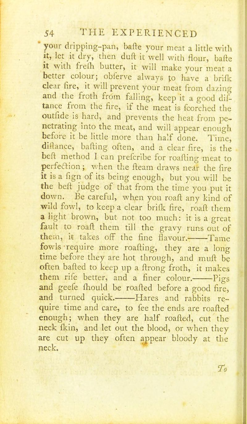 your dripping-pan, bafte your meat a little with it, let it dry, then duft it well with flour, bafte it with irefti butter, it will make your meat a better coloui; oblerve always Jo have a brifk dear hre, it will prevent your meat from dazing and the froth from falling, keep it a good dis- tance from the Are, if the meat is fcorched the outfide is hard, and prevents the heat from pe- netrating into the meat, and will appear enough before it be little more than half done. Time, diiiance, bailing often, and a clear fire, is the beft method I can prefcribe for roafting meat to perfection; when the fleam draws near the fire it is a fign of its being enough, but you will be the beft judge of that from the time you put it down. Be careful, when you roaft any kind of wild fowl, to keep a clear brifk fire, roaft them a light brown, but not too much: it is a great fault to roaft them till the gravy runs out of them, it takes off the fine flavour. Tame fowls-require more roafting, they are a long time before they are hot through, and muff be often bafted to keep up a ftrong froth, it makes them rife better, and a finer colour. Pigs and geefe fhould be roafted before a good fire, and turned quick. Hares and rabbits re- quire time and care, to fee the ends are roafted enough; when they are half roafted, cut the neck fkin, and let out the blood, or when they are cut up they often appear bloody at the neck.