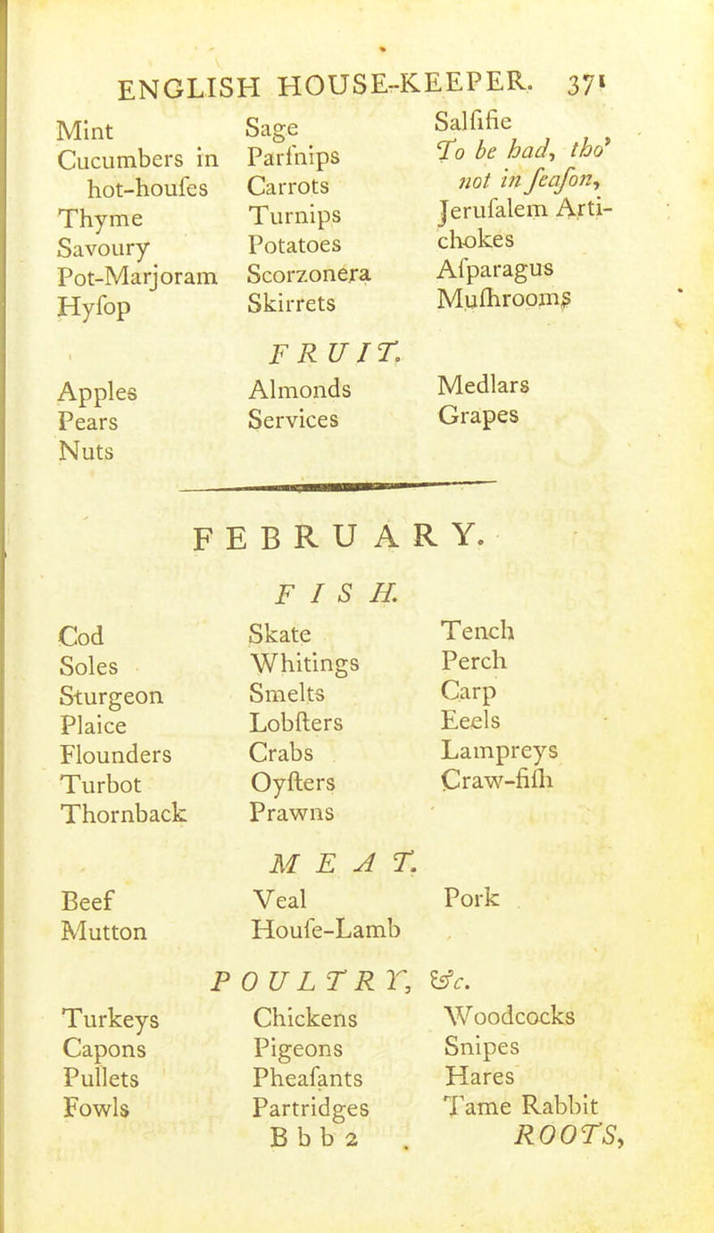 Mint Cucumbers in hot-houfes Thyme Savoury Pot-Marjoram Hyfop i Apples Pears Nuts Sage _ Parfnips Carrots Turnips Potatoes Scorzone.ra Skirrets FR U IT. Almonds Services Salfifie To be had, tho* not in feafon, Jerufalem Arti- chokes Afparagus Miilhroom^ Medlars Grapes FEBRU ARY. FISH. Cod Skate Tench Soles Whitings Perch Sturgeon Smelts Carp Plaice Lobfters Eeels Flounders Crabs Lampreys Turbot Oyfters Craw-filh Thornback Prawns * , MEAT. Beef Veal Pork Mutton Houle-Lamb POULTRY; &c. Turkeys Chickens Woodcocks Capons Pigeons Snipes Pullets Pheafants Hares Fowls Partridges Tame Rabbit