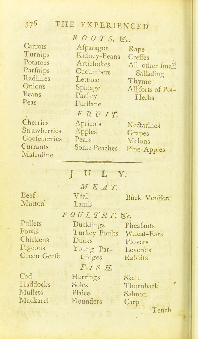 ROOTS, &c. Afparagus Kidney-Beans Artichokes Cucumbers Lettuce Spinage Parfley Purflane Rape Crelfes Ail other fmall Sallading Thyme All forts of Pot- Herbs Carrots Turnips Potatoes Parfnips Raclifhes Onions Beans Peas Cherries Strawberries Goofeberries Currants Mafculine Beef Muttofi FRUIT. Apricots Apples Pears Some Peaches Nectarines Grapes Melons Pine-Apples JULY. MEAT. _ Buck Venifon Lamb P 0 U L TR r, Pullets Ducklings Pheafants Fowls Turkey Poults Wheat-Ears Chickens Ducks Plovers Pigeons Young Par- Leverets Green Geefe tridges FISH Rabbits Cod Herrings Skate Haddocks Soles Thornback Mullets Plaice Salmon Mackarel Flounders Carp Tench