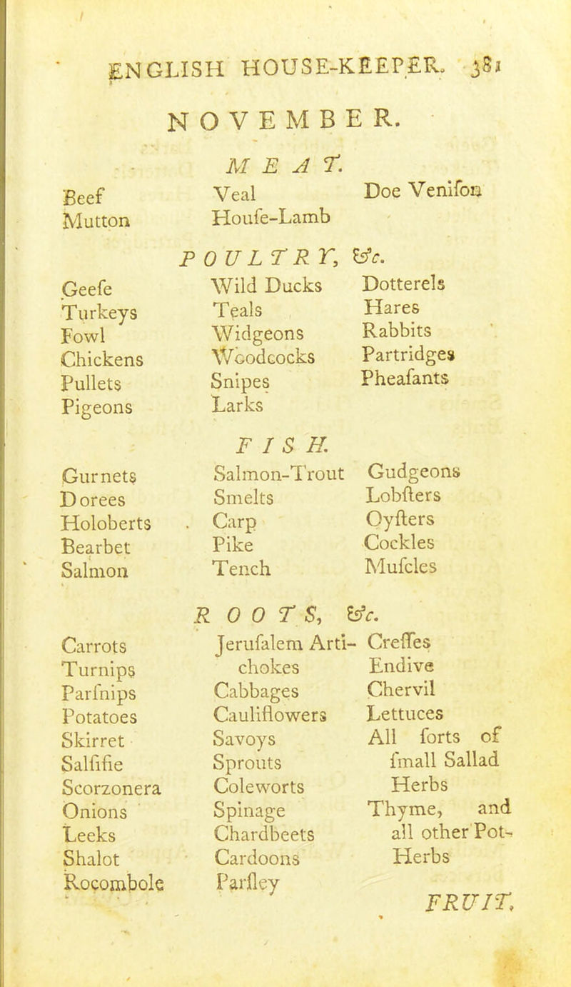 NOVEMBER. MEAT. Beef Veal Doe Venifon Mutton Houfe-Lamb ' P OULTR r, fcfc. Geefe Wild Ducks Dotterels Turkeys Teals Hares Fowl Widgeons Rabbits Chickens Woodcocks Partridges Pullets Snipes Pheafants Pigeons Larks FISH. Gurnets Salmon-Trout Gudgeons Dorees Smelts Lobfters Holoberts . Carp Oyfters Bearbet Pike Cockles i Salmon Tench Mufcles R 0 0 T S', Esfc. Carrots Jerufalem Arti - Crefles Turnips chokes Endive Parfnips Cabbages Chervil Potatoes Cauliflowers Lettuces Skirret Savoys All lbrts of Salfifie Sprouts fmall Sallad Scorzonera Coleworts Herbs Onions Spinage Thyme, and Leeks Chardbeets all other Pot- Shalot Cardoons Herbs Rocombole Parfley FRUIT.
