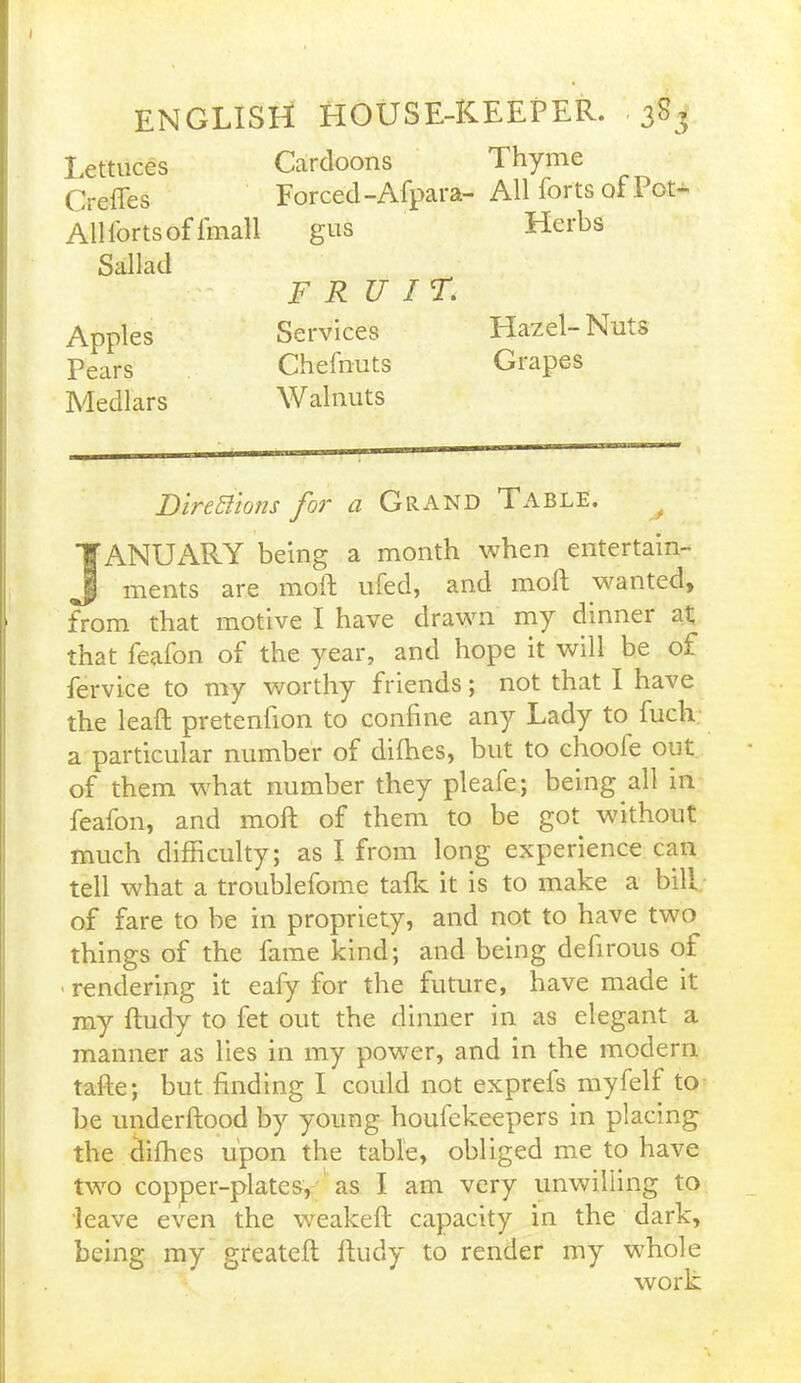 Lettuces Cardoons Creffes Forced-Afpara- All forts of fmall gus Sallad FRUIT. Apples Services Pears Chefnuts Medlars Walnuts Thyme All forts of Pot- Herbs Hazel- Nuts Grapes FircEiions for a Grand Table. y JANUARY being a month when entertain- ments are moil: ufed, and moll wanted, from that motive I have drawn my dinner at that feafon of the year, and hope it will be of fervice to my worthy friends; not that I have the lead; pretenhon to confine any Lady to fucli a particular number of difhes, but to chooie out of them what number they pleafe; being all in feafon, and mod of them to be got without much difficulty; as I from long experience can tell what a troublefome talk it is to make a bill of fare to be in propriety, and not to have two things of the fame kind; and being defirous of ■ rendering it eafy for the future, have made it my dudy to fet out the dinner in as elegant a manner as lies in my power, and in the modern tade; but finding I could not exprels my felt to be underdood by young houfekeepers in placing the difhes upon the table, obliged me to have two copper-plates, as I am very unwilling to leave even the weaked capacity in the dark, being my greated dudy to render my whole work
