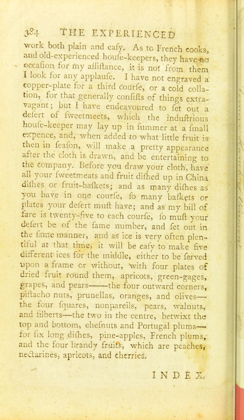work both plain and eafy. As to French cooks, and old-experienced houfe-keepers, they havener occafion lor toy alii fiance, it is not from them I look for any applaufe. I have not engraved a copper-plate for a third courfe, or a cold colla- tion, for that generally confifls of things extra- vagant ; but I have endeavoured to fet out a defect of fweetmeets, which the induftrious houle-keeper may lay up in lummer at a fmall expence, and, when added to what little fruit is then in feafon, will make a pretty appearance aflei the cioth. is drawn, and be entertaining to the Company. Before you draw your cloth, have all your fweetmeats and fruit difhed up in China difhes or fruit-bafkets; and as many difhes as you have in one courfe, fo many bafkets or plates your defert muft have; and as my bill of fare is twenty-five to each courfe, fo muft your defert be or the fame number, and fet out in the fame manner, and as ice is very often plen- tiful at that time, it will be eafy to make five different ices for the middle, either to be ferved upon a frame or without, 'with four plates of dried fruit round them, apricots, green-gages, grapes, and pears the four outward corners, piftacho nuts, prunellas, oranges, and olives— the four fquares, nonpareils, pears, walnuts, and filberts—the two in the centre, betwixt the top and bottom, chefnuts and Portugal plums— for fix long difhes, pine-apples, French plums, and the four brandy fruifk, which are peaches, nectarines, apricots, and cherries, I N D E X,
