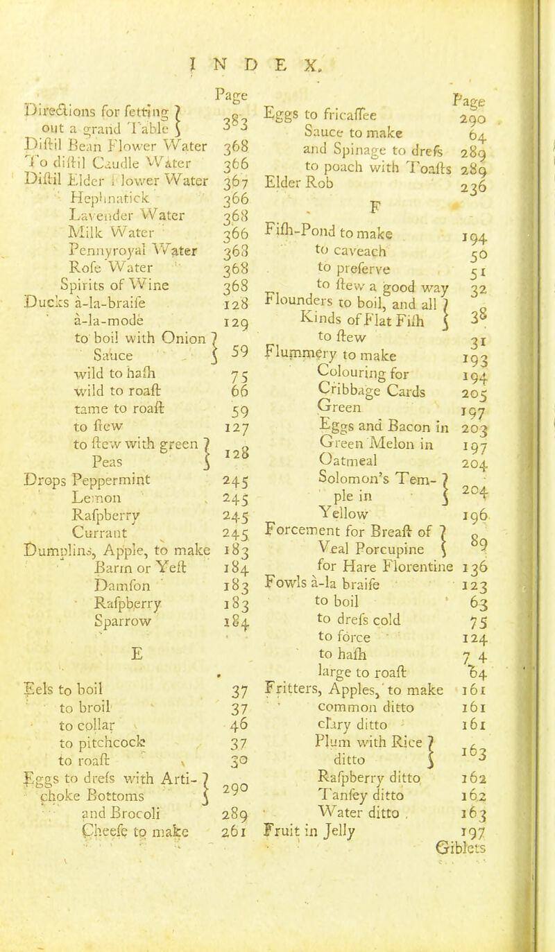 Directions for fetting 7 Page out a grand Fable $ 3§3 Diftil Bean Flower Water 368 1 0 didil Caudle Water 766 Diftil Elder i lower Water 367 Hephnatick 366 Lavender Water 368 Milk Water 366 Pennyroyal Water 368 Rofe Water 368 Spirits of Wine Ducks a-la-braife 368 128 a-la-mode 120 to boil with Onion 7 Sauce i 59 wild to hafh 75 wild to roaft: 66 tame to roaft: 59 to ftew 127 to ftew with green ] | 128 Peas ' Drops Peppermint 245 Lemon 245 Rafpberry 245 Currant 245 Dumnlins, Apple, to make 183 Barm or Yeft 184 Damfon i83 Rafpberry >S3 Sparrow 184 E Eels to boil 0 37 to broil 37 to collar 46 to pitchcocle 37 to roaft: x 30 Eggs to drels with Arti- } 290 choke Bottoms J and Brocoli 289 Cheefe to make 261 Page Eggs to fricatfee 290 Sauce to make 64. and Spinage to drefe 289 to poach with Toafts 280 Elder Rob 236 F Fifh-Pond to make to caveach to preferve to flew a good way Flounders ro boil, and all ' Kinds of Flat Filh to (lew Flummery to make Colouring for Cribbage Cards Green Eggs and Bacon in Green Melon in Oatmeal Solomon’s Tern- 7 pie in ^ Y ellow Forcement for Breaft of Yeal Porcupine for Hare Florentine Fowls a-la braife to boil to drefs cold to force to hath large to road Fritters, Apples, to make common ditto clary ditto Plu m with Rice 7 ditto $ Rafpberry ditto T'anfey ditto Water ditto . Fruit in Jelly 194 50 5X 32 33 3i *93 194 205 197 203 197 204 204 196 89 136 123 63 75 124 74 161 161 161 163 162 162 163 197 Giblets c . »