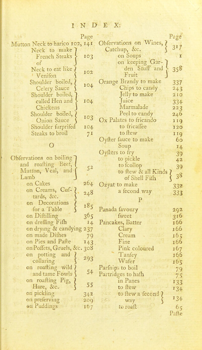 Mutton Neck to harico 102 Neck to make 1 French Steaks > of j Neck to eat like ? ' Venifon 3 Shoulder boiled, ? Celery Sauce 5 Shoulder boiled, J called Hen and > Chickens J Shoulder boiled, ? Onion Sauce 3 Shoulder furprifed Steaks to broil I o Page , 141 103 102 104 104 103 104 71 Obfervations on boiling and roafting Beet, Mutton, Veal, and Lamb on Cakes on Creams, Cuf- tards, &c. on Decorations for a Table on Diddling 52 I 264 248 185 365 on dreffing Fiftt 14 on drying & candying 237 on made Dithes 79 on Pies and Pafte 143 onPoffets, Gruels, See. 308 on potting and collaring on roafting wild ? and tame Fowls $ on roafting Pig, Hare, Sec.- on pickling 342 on preferving 209 I 293 54 55 ©n Puddings O 167 Obfervations on Wines, Catchup, Sic. on Soups on keeping Gar- J den Stuff and J- Fruit J Orange Brandy to make Chips to candy Jelly to make Juice Marmalade Peel to candy Ox Palates to fricando to fricaflee to ftew Oyfter fauce to make Soup Oyfters to fry to pickle to fcollop to ftew Sc all Kinds of Shell Fifn Ozyat to make a fecond way Panada favoury fweet Pancakes, Batter Clary Cream Fine Pink coloured T anfey Wafer Parfnips to boil Partridges to hafti in Panes to ftew to ftew a fecond 7 way $ to roaft \ Page 3i7 358 337 243 210 334 223 246 119 120 119 60 14 39 42 332 333 292 316 166 166 16; 166 167 166 J65 79 75 133 134 134 65 Pafte