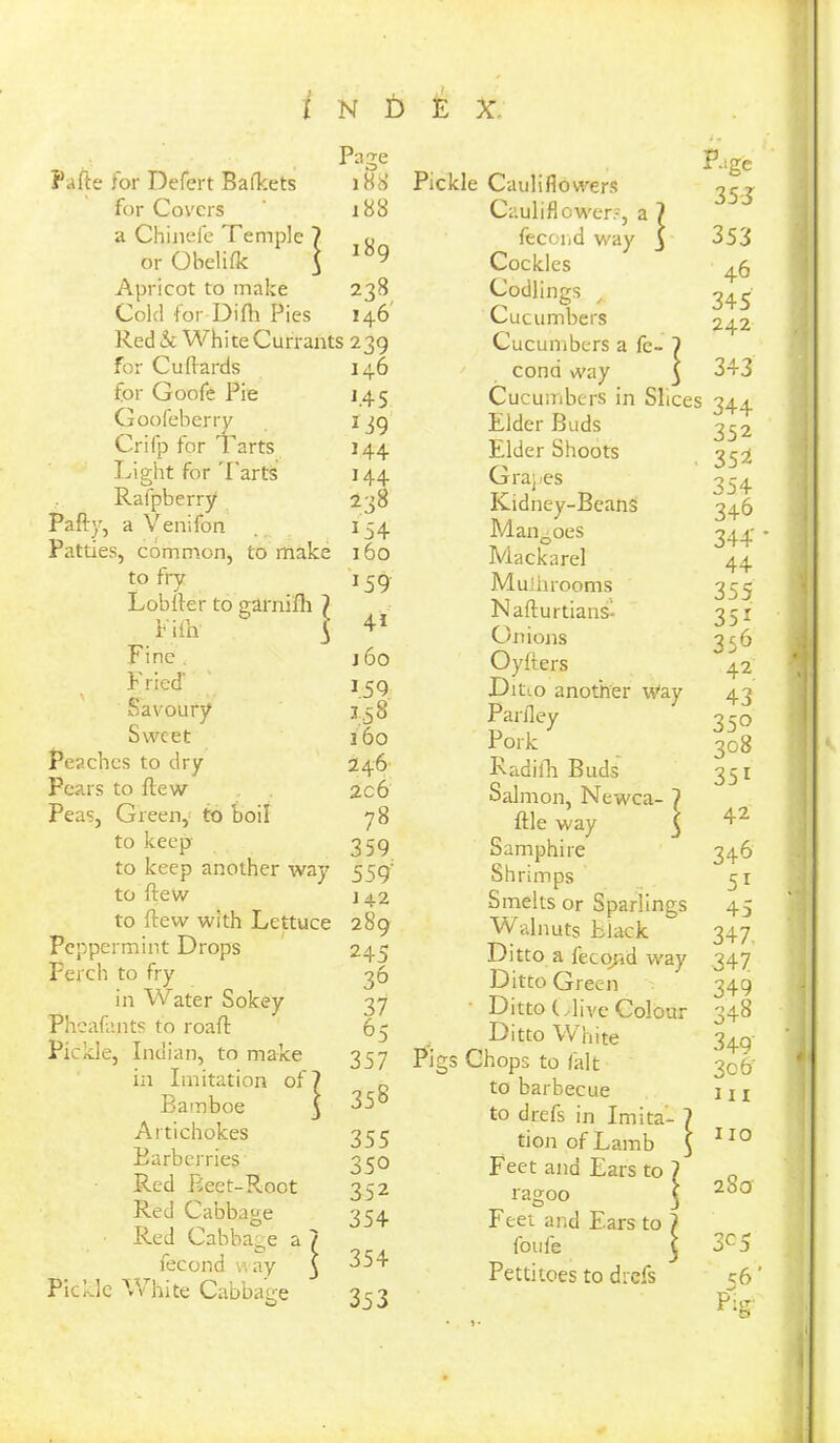 Pufte for Defert Bafkets Page 188 for Covers 188 a Chinefe Temple 7 189 or Obelifk 3 Apricot to make 238 Cold for Difh Pies 146 Red & Whi te Currants 2 39 for Cu Hards 146 for Goofe Pie f45 Goofeberry 139 Crifp for Tarts 144 Light for Tarts 144 Rafpberry 238 Pa fly, a Venifon 154 Patties, common, to make 160 to frv • j *59 7 Lob Her to garnifh Eifh 1 41 Fine . j6o Fried’ 1.59 Savoury 158 Sweet 160 Pea.chcs to dry 246 Pears to Hew 2c6 Peas, Green, to boil 78 to keep 359 to keep another wa- 7 559' to Hew 142 to Hew with Lettuce 280 Peppermint Drops 245 Perch to fry 36 in Water Sokey 37 Phcafants to roaH 65 Pickle, Indian, to make 357 in Imitation of? Barnboe 3 358 Artichokes 355 Barberries 35° Red Reet-Root 352 Red Cabbage 354 Red Cabbage a / fecond way 3 354 Pickle White Cabbage 353 Pickle Cauliflowers Cauliflower?, a ? fecoiid way 3 Cockles Codlings Cucumbers Cucumbers a fe- 7 cona way 3 Cucumbers in Slices Elder Buds Elder Shoots Grapes Kidney-BeanS Mangoes Mackarel Muihrooms Nafturtiansi Onions Oyfters Dit-o another Way Parfley Pork Radifh Buds Salmon, Newca- ] Hie way 3 Samphire Shrimps Smelts or Sparlings Walnuts fclack Ditto a fecqnd w'ay Ditto Green Ditto (Hive Colour Ditto White Pigs Chops to fait to barbecue to drefs in Imita- tion of Lamb Feet and Ears to ] ragoo < Feet and Ears to / foufe j Pettitoes to drefs r.ige 35-J 353 46 345 242 343 344 352 35^ 354 346 344' 44 355 35i 356 42 43 350 308 351 42 346 51 45 347. 347 349 343 349 3o6' 111 IIO 28a 3C5 %