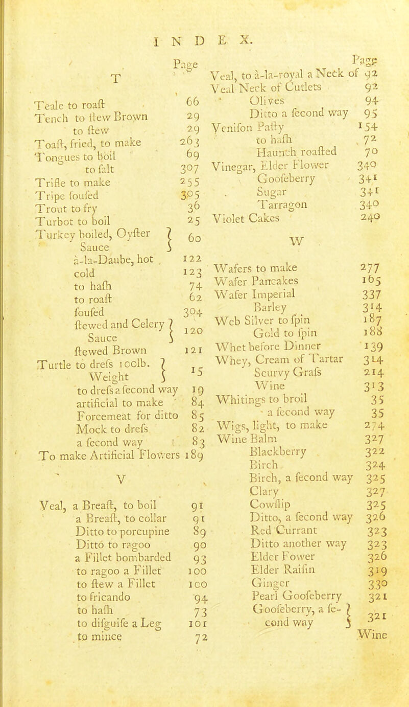 Page w T Teale to roafl 66 Tench to Hew Brown 29 to ftew 29 Toaft, fried, to make 263 Tongues to boil 69 to fait 3 °7 Trifle to make 255 Tripe foufed 30 5 Trout to fry 36 Turbot to boil 25 Turkey boiled, Oyfter 7 60 Sauce j a-la-Daube, hot 122 cold 123 to hafli 74 to roaft 62 foufed 304 fie wed and Celery 1 | 120 Sauce ' ftewed Brown 121 Turtle to drefs icolb. Weight i J tod refs a fecond way I 9 artificial to make ' 84 Forcemeat for ditto 85 Mock to drefs 82 a fecond way ! . 83 To make Artificial Flowers 189 V Veal, a Bread:, to boil 91 a Breaft, to collar 91 Ditto to porcupine 89 Ditto to ragoo 90 a Fillet bombarded 93 to ragoo a Fillet too to flew a Fillet ICO to fricando 94. to hafh 73 to difguife a Leg 1 o r £0 mince 72 Pag? Veal, to a-la-roy.il a Netk of 92 Veal Neck of Cutlets 92 Olives 94 Ditto a fecond way 95 Vcnifon Pally *54 to hafh . 72 Haunch roafled 70 Vinegar, Elder Flower 340 Goofeberry 341 Sugar 34i T arragon 340 Violet Cakes 240 w Wafers to make 2 77 Wafer Pancakes 165 Wafer Imperial 337 Barley 3*4 Web Silver to fpin 187 Gold to fpin 188 Whet before Dinner 139 Whey, Cream of Tartar 3L4 Scurvy Grafs 214 Wine 313 Whitings to broil 35 • a fecond way 35 Wigs, light, to make 274 Wine Balm 327 Blackberry 322 Birch 324 Birch, a fecond way 325 Clary 327 Cowllip 325 Ditto, a fecond way 326 Red Currant 323 Ditto another way 323 Elder Power 326 Elder Raifin 3i9 Ginger 33° Pearl Goofeberry 321 Goofeberrv, a fe- ? cond way $ 321 Wine