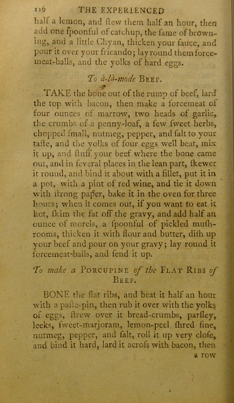 hali; a lemon, and flew them half an hour, then add one fpoonful of catchup, the fame of brOwn- ing, and a little Chyan, thicken your fauce, and pour it over your frieando; lay round them force- meat-balls, and the yolks of hard eggs. To a-la-mode Beef. , TAKE the bone out of the rumo of beef, lard the top with bacon, then make a forcemeat of four ounces of marrow, two heads of garlic, the crumbs of a penny-loaf, a few fweet herbs, chopped final 1, nutmeg, pepper, and fait to your tafte, and the yolks of four eggs well beat, mix it up, and fluff your beef where the bone came out, and in feveral places in the lean part, fkewer it round, and bind it about with a fillet, put it in a pot, with a pint of red wine, and tie it down with itrong paper, bake it in the oven for three hours; when it comes out, if you want to eat it hot, fkim the fat off the gravy, and add half an ounce of morels, a fpoonful of pickled mufh- rooms, thicken it with flour and butter, difh up your beef and pour on your gravy; lay round it force meat-balls, and fend it up. . To make a Porcupine of the Flat Ribs of Beef. 1 BONE the flat ribs, and beat it half an hour with a pafle-pin, then rub it over with the yolks of eggs, flrew over it bread-crumbs, parlley, leeks, fweet-marjoram, lemon-peel flrred fine, nutmeg, pepper, and fait, roll it up very clofe, and bind it hard, lard it acrofs with bacon, then a row