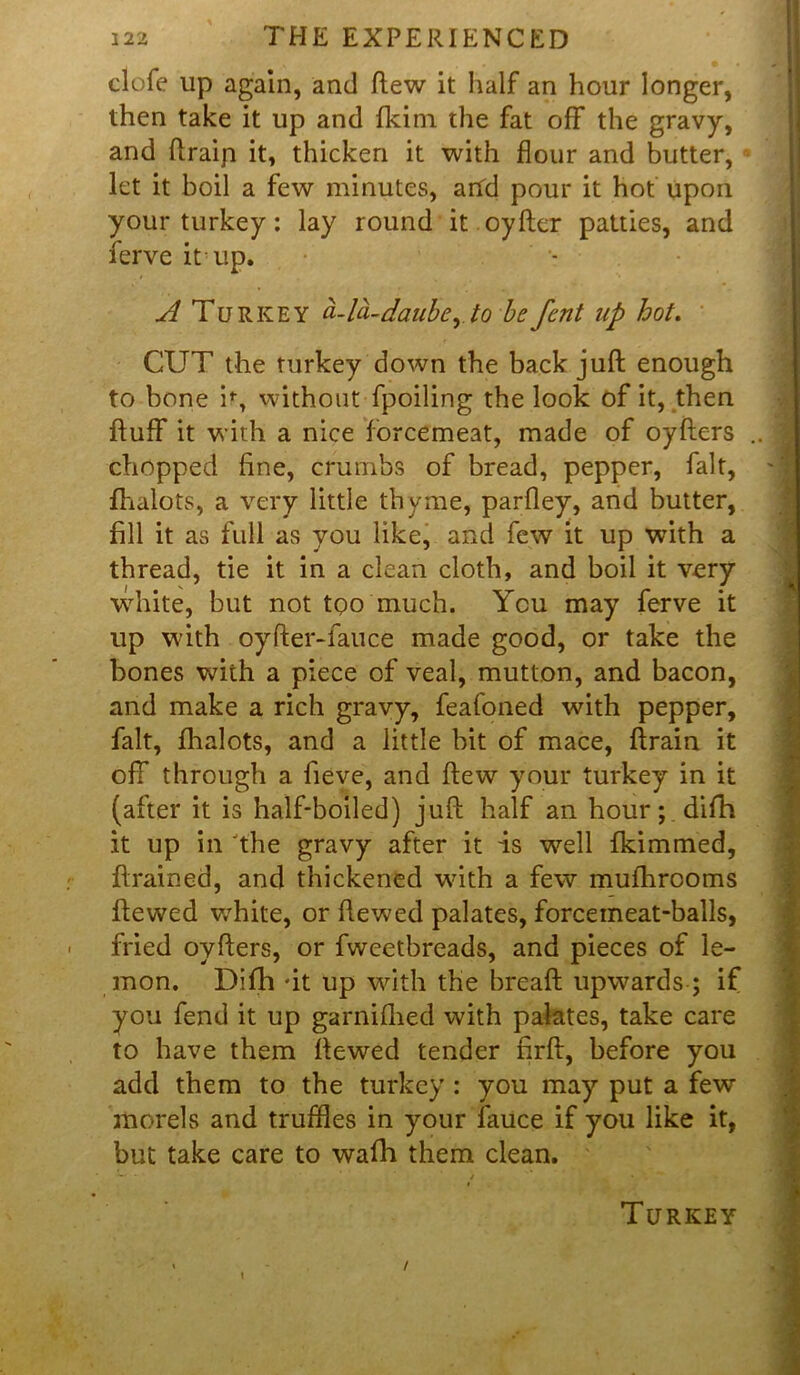 clofe up again, and flew it half an hour longer, then take it up and fkim the fat off the gravy, and ftraip it, thicken it with flour and butter, let it boil a few minutes, arid pour it hot upon your turkey: lay round it oyfter patties, and ferve it up. A Turkey a-la-daubeyto befent up hot. CUT the turkey down the back juft enough to bone i% without fpoiling the look of it, then fluff it with a nice forcemeat, made of oyfters chopped fine, crumbs of bread, pepper, fait, fhalots, a very little thyme, parfley, and butter, fill it as full as you like, and few it up with a thread, tie it in a clean cloth, and boil it very white, but not too much. You may ferve it up with oyfter-fauce made good, or take the bones with a piece of veal, mutton, and bacon, and make a rich gravy, feafoned with pepper, fait, fhalots, and a little bit of mace, ftrain it off through a fieve, and ftew your turkey in it (after it is half-boiled) juft half an hour; difh it up in the gravy after it is vpell fkimmed, ftrained, and thickened with a few mufhrooms ftewed v,Thite, or ftewed palates, forcemeat-balls, fried oyfters, or fweetbreads, and pieces of le- mon. Difh it up with the breaft upwards ; if you fend it up garnifhed with palates, take care to have them ftewed tender nrft, before you add them to the turkey : you may put a few morels and truffles in your fauce if you like it, but take care to wafh them clean. Turkey t /