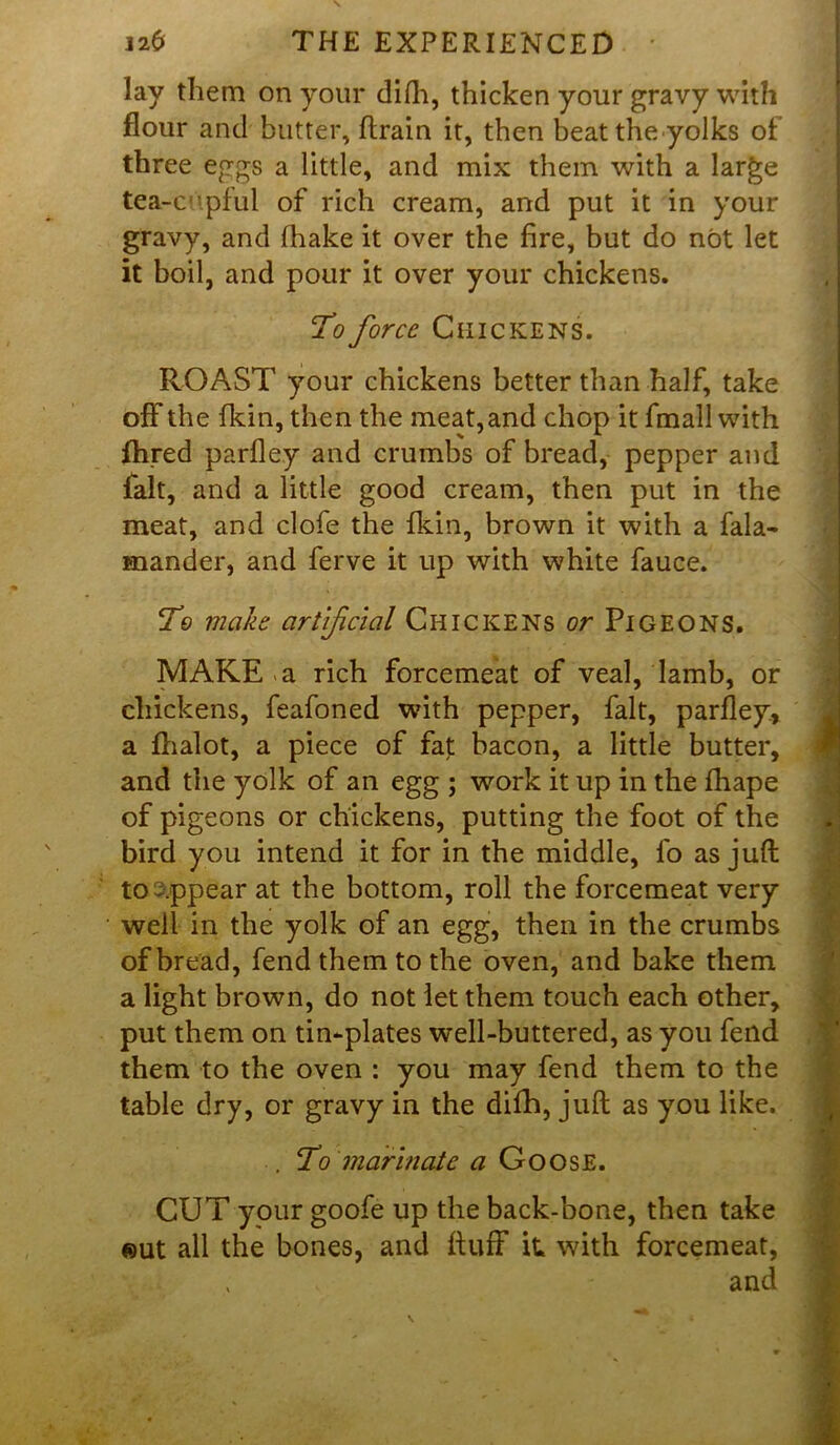 lay them on your difh, thicken your gravy with flour and butter, ftrain it, then beat the yolks of three eggs a little, and mix them with a large tea-cupful of rich cream, and put it in your gravy, and fhake it over the fire, but do not let it boil, and pour it over your chickens. To force Chickens. ROAST your chickens better than half, take off the fkin, then the meat, and chop it fmall with fhred parfley and crumbs of bread, pepper and fait, and a little good cream, then put in the meat, and clofe the {kin, brown it with a fala- mander, and ferve it up with white fauce. To make artificial Chickens or Pigeons. MAKE a rich forcemeat of veal, lamb, or chickens, feafoned with pepper, fait, parfley, a fhalot, a piece of fat bacon, a little butter, and the yolk of an egg ; work it up in the fhape of pigeons or chickens, putting the foot of the bird you intend it for in the middle, fo as juft to appear at the bottom, roll the forcemeat very well in the yolk of an egg, then in the crumbs of bread, fend them to the oven, and bake them a light brown, do not let them touch each other, put them on tin-plates well-buttered, as you fend them to the oven : you may fend them to the table dry, or gravy in the dilh, juft as you like. . To marinate a Goose. * I CUT your goofe up the back-bone, then take eut all the bones, and fluff it with forcemeat, v and