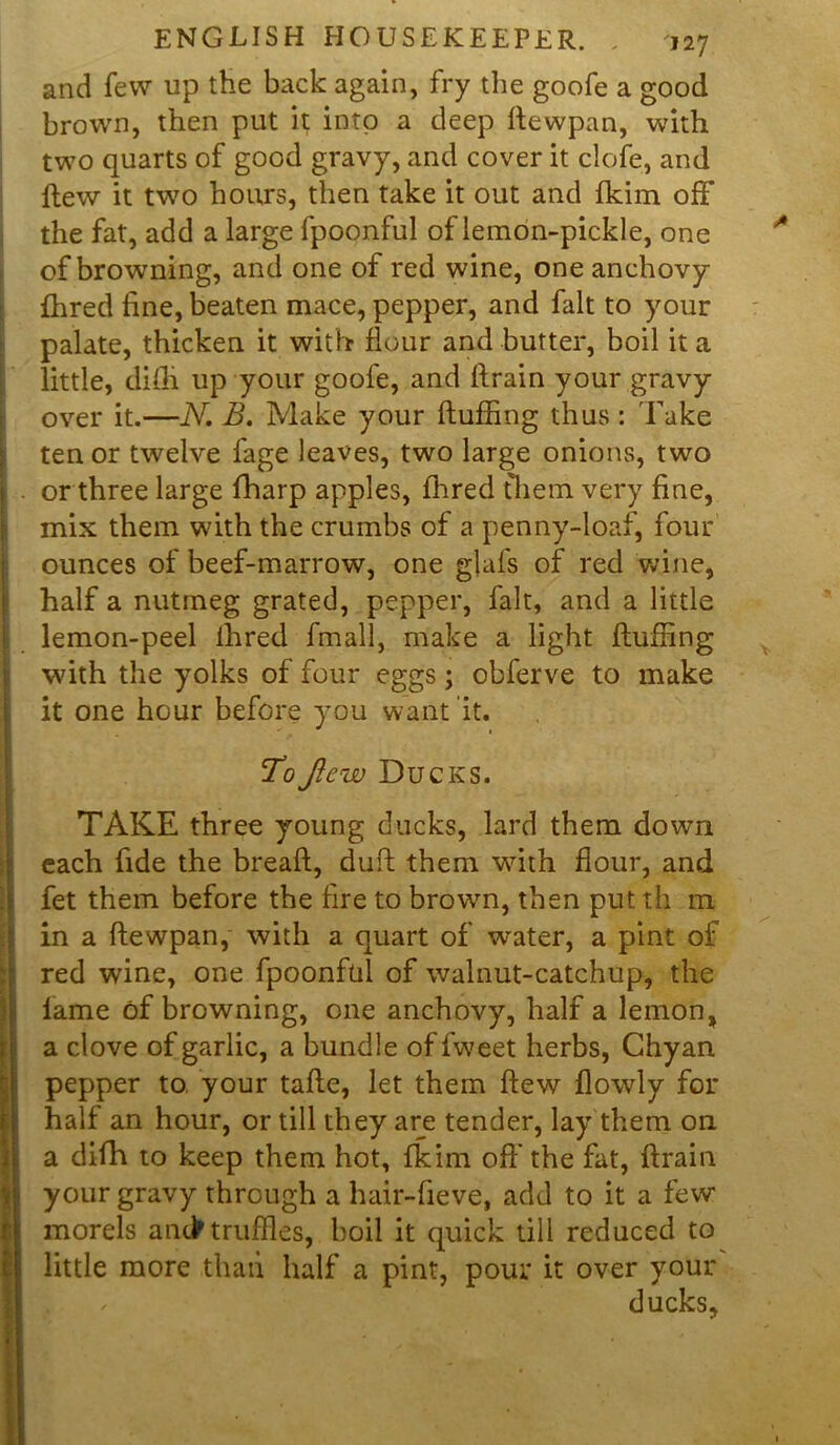 and few up the back again, fry the goofe a good brown, then put it into a deep ftewpan, with two quarts of good gravy, and cover it clofe, and flew it two hours, then take it out and fkim off the fat, add a large fpoonful of lemon-pickle, one of browning, and one of red wine, one anchovy {bred fine, beaten mace, pepper, and fait to your palate, thicken it with flour and butter, boil it a little, difh up your goofe, and drain your gravy over it.—N. B. Make your fluffing thus : 'Lake ten or twelve fage leaves, two large onions, two or three large fharp apples, fhred them very fine, mix them with the crumbs of a penny-loaf, four ounces of beef-marrow, one gjafs of red wine, half a nutmeg grated, pepper, fait, and a little lemon-peel ihred fmall, make a light fluffing with the yolks of four eggs; obferve to make it one hour before you want it. ToJicw Ducks. TAKE three young ducks, lard them down each fide the bread, dud them with flour, and fet them before the fire to brown, then putth m in a Aewpan, with a quart of vrater, a pint of red wine, one fpoonful of walnut-catchup, the fame of browning, one anchovy, half a lemon, a clove of garlic, a bundle of fweet herbs, Chyan pepper to. your tade, let them dew flowly for half an hour, or till they are tender, lay them on a difh to keep them hot, fkim ofl’the fat, drain your gravy through a hair-fieve, add to it a few' morels an<> truffles, boil it quick till reduced to little more than half a pint, pour it over your ducks.